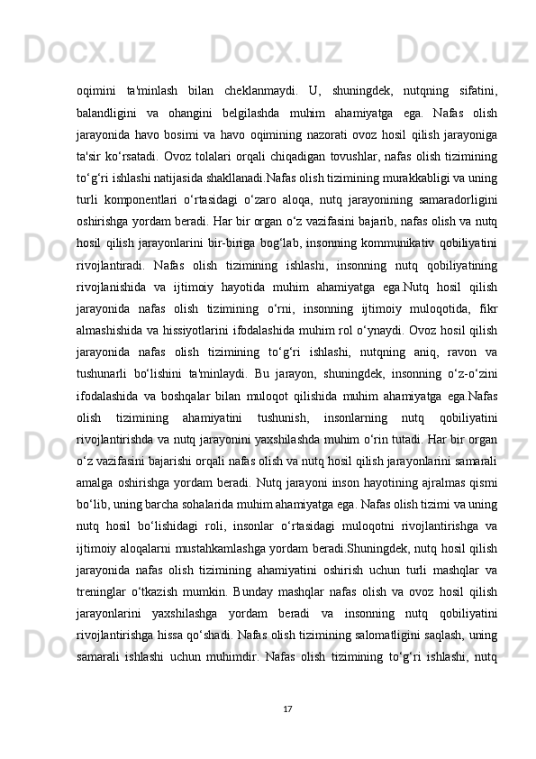 oqimini   ta'minlash   bilan   cheklanmaydi.   U,   shuningdek,   nutqning   sifatini,
balandligini   va   ohangini   belgilashda   muhim   ahamiyatga   ega.   Nafas   olish
jarayonida   havo   bosimi   va   havo   oqimining   nazorati   ovoz   hosil   qilish   jarayoniga
ta'sir   ko‘rsatadi.   Ovoz   tolalari   orqali   chiqadigan   tovushlar,   nafas   olish   tizimining
to‘g‘ri ishlashi natijasida shakllanadi.Nafas olish tizimining murakkabligi va uning
turli   komponentlari   o‘rtasidagi   o‘zaro   aloqa,   nutq   jarayonining   samaradorligini
oshirishga yordam beradi. Har bir organ o‘z vazifasini bajarib, nafas olish va nutq
hosil   qilish   jarayonlarini   bir-biriga   bog‘lab,   insonning   kommunikativ   qobiliyatini
rivojlantiradi.   Nafas   olish   tizimining   ishlashi,   insonning   nutq   qobiliyatining
rivojlanishida   va   ijtimoiy   hayotida   muhim   ahamiyatga   ega.Nutq   hosil   qilish
jarayonida   nafas   olish   tizimining   o‘rni,   insonning   ijtimoiy   muloqotida,   fikr
almashishida va hissiyotlarini ifodalashida muhim rol o‘ynaydi. Ovoz hosil qilish
jarayonida   nafas   olish   tizimining   to‘g‘ri   ishlashi,   nutqning   aniq,   ravon   va
tushunarli   bo‘lishini   ta'minlaydi.   Bu   jarayon,   shuningdek,   insonning   o‘z-o‘zini
ifodalashida   va   boshqalar   bilan   muloqot   qilishida   muhim   ahamiyatga   ega.Nafas
olish   tizimining   ahamiyatini   tushunish,   insonlarning   nutq   qobiliyatini
rivojlantirishda va nutq jarayonini yaxshilashda muhim o‘rin tutadi. Har bir organ
o‘z vazifasini bajarishi orqali nafas olish va nutq hosil qilish jarayonlarini samarali
amalga   oshirishga   yordam   beradi.   Nutq   jarayoni   inson   hayotining   ajralmas   qismi
bo‘lib, uning barcha sohalarida muhim ahamiyatga ega. Nafas olish tizimi va uning
nutq   hosil   bo‘lishidagi   roli,   insonlar   o‘rtasidagi   muloqotni   rivojlantirishga   va
ijtimoiy aloqalarni mustahkamlashga yordam beradi.Shuningdek, nutq hosil qilish
jarayonida   nafas   olish   tizimining   ahamiyatini   oshirish   uchun   turli   mashqlar   va
treninglar   o‘tkazish   mumkin.   Bunday   mashqlar   nafas   olish   va   ovoz   hosil   qilish
jarayonlarini   yaxshilashga   yordam   beradi   va   insonning   nutq   qobiliyatini
rivojlantirishga hissa qo‘shadi. Nafas olish tizimining salomatligini saqlash, uning
samarali   ishlashi   uchun   muhimdir.   Nafas   olish   tizimining   to‘g‘ri   ishlashi,   nutq
17