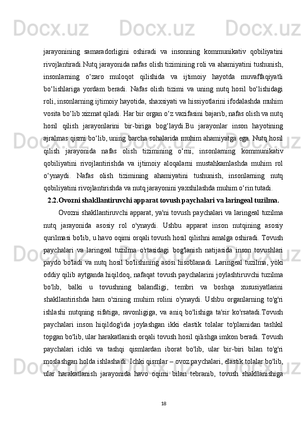 jarayonining   samaradorligini   oshiradi   va   insonning   kommunikativ   qobiliyatini
rivojlantiradi.Nutq jarayonida nafas olish tizimining roli va ahamiyatini tushunish,
insonlarning   o‘zaro   muloqot   qilishida   va   ijtimoiy   hayotda   muvaffaqiyatli
bo‘lishlariga   yordam   beradi.   Nafas   olish   tizimi   va   uning   nutq   hosil   bo‘lishidagi
roli, insonlarning ijtimoiy hayotida, shaxsiyati va hissiyotlarini ifodalashda muhim
vosita bo‘lib xizmat qiladi. Har bir organ o‘z vazifasini bajarib, nafas olish va nutq
hosil   qilish   jarayonlarini   bir-biriga   bog‘laydi.Bu   jarayonlar   inson   hayotining
ajralmas qismi bo‘lib, uning barcha sohalarida muhim ahamiyatga ega. Nutq hosil
qilish   jarayonida   nafas   olish   tizimining   o‘rni,   insonlarning   kommunikativ
qobiliyatini   rivojlantirishda   va   ijtimoiy   aloqalarni   mustahkamlashda   muhim   rol
o‘ynaydi.   Nafas   olish   tizimining   ahamiyatini   tushunish,   insonlarning   nutq
qobiliyatini rivojlantirishda va nutq jarayonini yaxshilashda muhim o‘rin tutadi.
2.2. Ovozni shakllantiruvchi apparat tovush paychalari va laringeal tuzilma.
Ovozni shakllantiruvchi apparat, ya'ni tovush paychalari va laringeal tuzilma
nutq   jarayonida   asosiy   rol   o'ynaydi.   Ushbu   apparat   inson   nutqining   asosiy
qurilmasi bo'lib, u havo oqimi orqali tovush hosil qilishni amalga oshiradi. Tovush
paychalari   va   laringeal   tuzilma   o'rtasidagi   bog'lanish   natijasida   inson   tovushlari
paydo bo'ladi va nutq hosil bo'lishining asosi hisoblanadi. Laringeal tuzilma, yoki
oddiy qilib aytganda hiqildoq, nafaqat tovush paychalarini joylashtiruvchi tuzilma
bo'lib,   balki   u   tovushning   balandligi,   tembri   va   boshqa   xususiyatlarini
shakllantirishda   ham   o'zining   muhim   rolini   o'ynaydi.   Ushbu   organlarning   to'g'ri
ishlashi   nutqning   sifatiga,   ravonligiga,   va   aniq   bo'lishiga   ta'sir   ko'rsatadi.Tovush
paychalari   inson   hiqildog'ida   joylashgan   ikki   elastik   tolalar   to'plamidan   tashkil
topgan bo'lib, ular harakatlanish orqali tovush hosil qilishga imkon beradi. Tovush
paychalari   ichki   va   tashqi   qismlardan   iborat   bo'lib,   ular   bir-biri   bilan   to'g'ri
moslashgan holda ishlashadi. Ichki qismlar – ovoz paychalari, elastik tolalar bo'lib,
ular   harakatlanish   jarayonida   havo   oqimi   bilan   tebranib,   tovush   shakllanishiga
18 