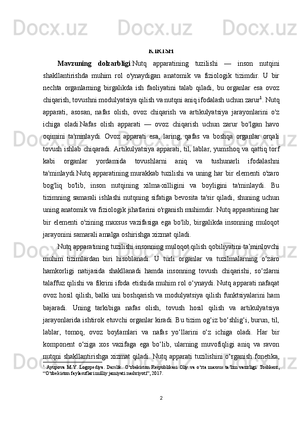 KIRISH
Mavzuning   dolzarbligi :Nutq   apparatining   tuzilishi   —   inson   nutqini
shakllantirishda   muhim   rol   o'ynaydigan   anatomik   va   fiziologik   tizimdir.   U   bir
nechta   organlarning   birgalikda   ish   faoliyatini   talab   qiladi,   bu   organlar   esa   ovoz
chiqarish, tovushni modulyatsiya qilish va nutqni aniq ifodalash uchun zarur 1
. Nutq
apparati,   asosan,   nafas   olish,   ovoz   chiqarish   va   artikulyatsiya   jarayonlarini   o'z
ichiga   oladi.Nafas   olish   apparati   —   ovoz   chiqarish   uchun   zarur   bo'lgan   havo
oqimini   ta'minlaydi.   Ovoz   apparati   esa,   laring,   qafas   va   boshqa   organlar   orqali
tovush ishlab chiqaradi. Artikulyatsiya apparati, til, lablar, yumshoq va qattiq torf
kabi   organlar   yordamida   tovushlarni   aniq   va   tushunarli   ifodalashni
ta'minlaydi.Nutq apparatining murakkab tuzilishi  va uning har bir elementi o'zaro
bog'liq   bo'lib,   inson   nutqining   xilma-xilligini   va   boyligini   ta'minlaydi.   Bu
tizimning  samarali   ishlashi   nutqning   sifatiga  bevosita   ta'sir   qiladi,   shuning   uchun
uning anatomik va fiziologik jihatlarini o'rganish muhimdir. Nutq apparatining har
bir   elementi   o'zining   maxsus   vazifasiga   ega   bo'lib,   birgalikda   insonning   muloqot
jarayonini samarali amalga oshirishga xizmat qiladi.
Nutq apparatining tuzilishi insonning muloqot qilish qobiliyatini ta’minlovchi
muhim   tizimlardan   biri   hisoblanadi.   U   turli   organlar   va   tuzilmalarning   o‘zaro
hamkorligi   natijasida   shakllanadi   hamda   insonning   tovush   chiqarishi,   so‘zlarni
talaffuz qilishi va fikrini ifoda etishida muhim rol o‘ynaydi. Nutq apparati nafaqat
ovoz hosil qilish, balki uni boshqarish va modulyatsiya qilish funktsiyalarini ham
bajaradi.   Uning   tarkibiga   nafas   olish,   tovush   hosil   qilish   va   artikulyatsiya
jarayonlarida ishtirok etuvchi organlar kiradi. Bu tizim og‘iz bo‘shlig‘i, burun, til,
lablar,   tomoq,   ovoz   boylamlari   va   nafas   yo‘llarini   o‘z   ichiga   oladi.   Har   bir
komponent   o‘ziga   xos   vazifaga   ega   bo‘lib,   ularning   muvofiqligi   aniq   va   ravon
nutqni shakllantirishga xizmat  qiladi. Nutq apparati  tuzilishini  o‘rganish fonetika,
1
  Ayupova   M.Y.   Logopediya.   Darslik.   O‘zbekiston   Respublikasi   Oliy   va   o‘rta   maxsus   ta’lim   vazirligi.   Toshkent,
“O‘zbekiston faylasuflari milliy jamiyati nashriyoti”, 2017. 
2 