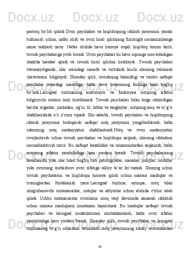 pastroq   bo‘lib   qoladi.Ovoz   paychalari   va   hiqildoqning   ishlash   jarayonini   yaxshi
tushunish   uchun,   nafas   olish   va   ovoz   hosil   qilishning   fiziologik   mexanizmlariga
nazar   tashlash   zarur.   Nafas   olishda   havo   traxeya   orqali   hiqildoq   tomon   kirib,
tovush paychalariga yetib boradi. Ovoz paychalari bu havo oqimiga mos keladigan
shaklda   harakat   qiladi   va   tovush   hosil   qilishni   boshlaydi.   Tovush   paychalari
tebranayotganda,   ular   orasidagi   masofa   va   tortishish   kuchi   ularning   tebranish
chastotasini   belgilaydi.   Shunday   qilib,   tovushning   balandligi   va   tembri   nafaqat
paychalar   orasidagi   masofaga,   balki   havo   bosimining   kuchiga   ham   bog'liq
bo‘ladi.Laringeal   tuzilmaning   anatomiysi   va   funksiyasi   nutqning   sifatini
belgilovchi   muhim   omil   hisoblanadi.   Tovush   paychalari   bilan   birga   ishlaydigan
barcha organlar, jumladan, og‘iz, til, lablar va tanglaylar, nutqning aniq va to‘g‘ri
shakllanishida   o‘z   o‘rnini   topadi.   Shu   sababli,   tovush   paychalari   va   hiqildoqning
ishlash   jarayonini   boshqarish   nafaqat   nutq   jarayonini   yengillashtiradi,   balki
odamning   nutq   madaniyatini   shakllantiradi.Nutq   va   ovoz   madaniyatini
rivojlantirish   uchun   tovush   paychalari   va   hiqildoqni   saqlash,   ularning   ishlashini
normallashtirish   zarur.   Bu   nafaqat   kasalliklar   va   muammolardan   saqlanish,   balki
ovozning   sifatini   yaxshilashga   ham   yordam   beradi.   Tovush   paychalarining
kasallanishi  yoki   ular  bilan  bog'liq turli   patologiyalar, masalan,   poliplar,  nodullar
yoki   ovozning   sustlashuvi   ovoz   sifatiga   salbiy   ta’sir   ko‘rsatadi.   Shuning   uchun
tovush   paychalarini   va   hiqildoqni   himoya   qilish   uchun   maxsus   mashqlar   va
treninglardan   foydalanish   zarur.Laringeal   tuzilma,   ayniqsa,   nutq   bilan
shug'ullanuvchi   mutaxassislar,   notiqlar   va   aktyorlar   uchun   alohida   e'tibor   talab
qiladi.   Ushbu   mutaxassislar   ovozlarini   uzoq   vaqt   davomida   samarali   ishlatish
uchun   maxsus   mashqlarni   muntazam   bajarishadi.   Bu   mashqlar   nafaqat   tovush
paychalari   va   laringeal   muskulaturani   mustahkamlash,   balki   ovoz   sifatini
yaxshilashga   ham   yordam   beradi.   Shunday   qilib,   tovush   paychalari   va   laringeal
tuzilmaning   to‘g‘ri   ishlashini   ta'minlash   nutq   jarayonining   asosiy   mezonlaridan
20