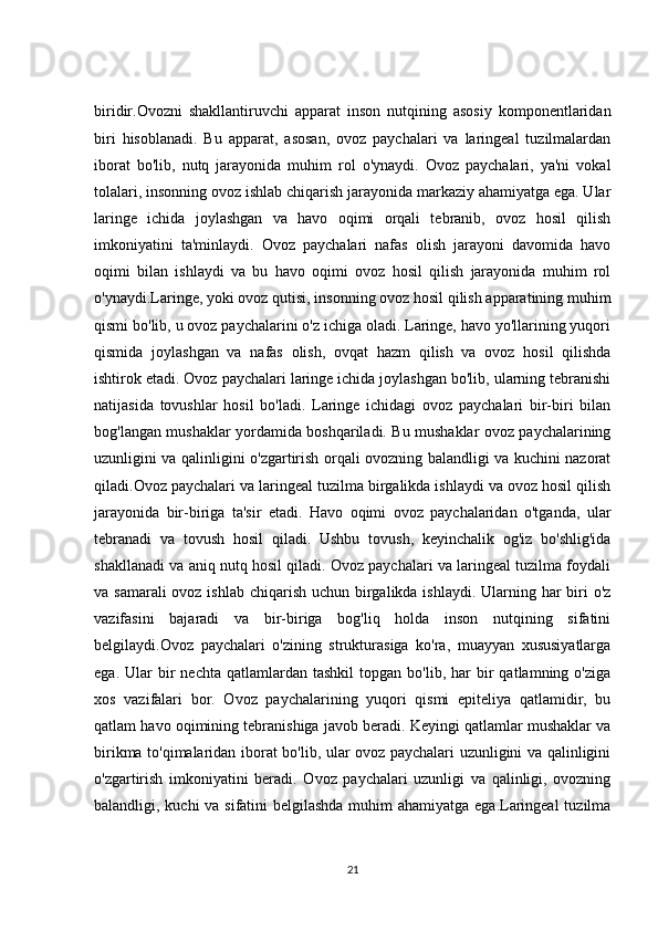 biridir.Ovozni   shakllantiruvchi   apparat   inson   nutqining   asosiy   komponentlaridan
biri   hisoblanadi.   Bu   apparat,   asosan,   ovoz   paychalari   va   laringeal   tuzilmalardan
iborat   bo'lib,   nutq   jarayonida   muhim   rol   o'ynaydi.   Ovoz   paychalari,   ya'ni   vokal
tolalari, insonning ovoz ishlab chiqarish jarayonida markaziy ahamiyatga ega. Ular
laringe   ichida   joylashgan   va   havo   oqimi   orqali   tebranib,   ovoz   hosil   qilish
imkoniyatini   ta'minlaydi.   Ovoz   paychalari   nafas   olish   jarayoni   davomida   havo
oqimi   bilan   ishlaydi   va   bu   havo   oqimi   ovoz   hosil   qilish   jarayonida   muhim   rol
o'ynaydi.Laringe, yoki ovoz qutisi, insonning ovoz hosil qilish apparatining muhim
qismi bo'lib, u ovoz paychalarini o'z ichiga oladi. Laringe, havo yo'llarining yuqori
qismida   joylashgan   va   nafas   olish,   ovqat   hazm   qilish   va   ovoz   hosil   qilishda
ishtirok etadi. Ovoz paychalari laringe ichida joylashgan bo'lib, ularning tebranishi
natijasida   tovushlar   hosil   bo'ladi.   Laringe   ichidagi   ovoz   paychalari   bir-biri   bilan
bog'langan mushaklar yordamida boshqariladi. Bu mushaklar ovoz paychalarining
uzunligini va qalinligini o'zgartirish orqali ovozning balandligi va kuchini nazorat
qiladi.Ovoz paychalari va laringeal tuzilma birgalikda ishlaydi va ovoz hosil qilish
jarayonida   bir-biriga   ta'sir   etadi.   Havo   oqimi   ovoz   paychalaridan   o'tganda,   ular
tebranadi   va   tovush   hosil   qiladi.   Ushbu   tovush,   keyinchalik   og'iz   bo'shlig'ida
shakllanadi va aniq nutq hosil qiladi. Ovoz paychalari va laringeal tuzilma foydali
va samarali  ovoz ishlab chiqarish uchun birgalikda ishlaydi. Ularning har  biri  o'z
vazifasini   bajaradi   va   bir-biriga   bog'liq   holda   inson   nutqining   sifatini
belgilaydi.Ovoz   paychalari   o'zining   strukturasiga   ko'ra,   muayyan   xususiyatlarga
ega.  Ular   bir  nechta   qatlamlardan  tashkil  topgan  bo'lib,  har  bir   qatlamning  o'ziga
xos   vazifalari   bor.   Ovoz   paychalarining   yuqori   qismi   epiteliya   qatlamidir,   bu
qatlam havo oqimining tebranishiga javob beradi. Keyingi qatlamlar mushaklar va
birikma to'qimalaridan iborat bo'lib, ular ovoz paychalari uzunligini va qalinligini
o'zgartirish   imkoniyatini   beradi.   Ovoz   paychalari   uzunligi   va   qalinligi,   ovozning
balandligi, kuchi va sifatini belgilashda muhim  ahamiyatga ega.Laringeal  tuzilma
21 