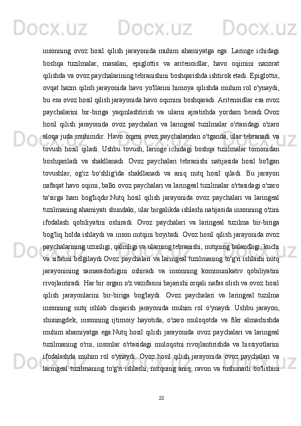 insonning   ovoz   hosil   qilish   jarayonida   muhim   ahamiyatga   ega.   Laringe   ichidagi
boshqa   tuzilmalar,   masalan,   epiglottis   va   aritenoidlar,   havo   oqimini   nazorat
qilishda va ovoz paychalarining tebranishini boshqarishda ishtirok etadi. Epiglottis,
ovqat hazm qilish jarayonida havo yo'llarini himoya qilishda muhim rol o'ynaydi,
bu esa ovoz hosil qilish jarayonida havo oqimini boshqaradi. Aritenoidlar esa ovoz
paychalarini   bir-biriga   yaqinlashtirish   va   ularni   ajratishda   yordam   beradi.Ovoz
hosil   qilish   jarayonida   ovoz   paychalari   va   laringeal   tuzilmalar   o'rtasidagi   o'zaro
aloqa juda muhimdir. Havo oqimi  ovoz paychalaridan o'tganda, ular tebranadi va
tovush   hosil   qiladi.   Ushbu   tovush,   laringe   ichidagi   boshqa   tuzilmalar   tomonidan
boshqariladi   va   shakllanadi.   Ovoz   paychalari   tebranishi   natijasida   hosil   bo'lgan
tovushlar,   og'iz   bo'shlig'ida   shakllanadi   va   aniq   nutq   hosil   qiladi.   Bu   jarayon
nafaqat havo oqimi, balki ovoz paychalari va laringeal tuzilmalar o'rtasidagi o'zaro
ta'sirga   ham   bog'liqdir.Nutq   hosil   qilish   jarayonida   ovoz   paychalari   va   laringeal
tuzilmaning ahamiyati shundaki, ular birgalikda ishlashi natijasida insonning o'zini
ifodalash   qobiliyatini   oshiradi.   Ovoz   paychalari   va   laringeal   tuzilma   bir-biriga
bog'liq holda ishlaydi va inson nutqini boyitadi. Ovoz hosil qilish jarayonida ovoz
paychalarining uzunligi, qalinligi va ularning tebranishi, nutqning balandligi, kuchi
va sifatini belgilaydi.Ovoz paychalari va laringeal tuzilmaning to'g'ri ishlashi nutq
jarayonining   samaradorligini   oshiradi   va   insonning   kommunikativ   qobiliyatini
rivojlantiradi. Har bir organ o'z vazifasini bajarishi orqali nafas olish va ovoz hosil
qilish   jarayonlarini   bir-biriga   bog'laydi.   Ovoz   paychalari   va   laringeal   tuzilma
insonning   nutq   ishlab   chiqarish   jarayonida   muhim   rol   o'ynaydi.   Ushbu   jarayon,
shuningdek,   insonning   ijtimoiy   hayotida,   o'zaro   muloqotda   va   fikr   almashishda
muhim   ahamiyatga   ega.Nutq   hosil   qilish   jarayonida   ovoz   paychalari   va   laringeal
tuzilmaning   o'rni,   insonlar   o'rtasidagi   muloqotni   rivojlantirishda   va   hissiyotlarini
ifodalashda  muhim   rol  o'ynaydi.   Ovoz  hosil  qilish   jarayonida   ovoz  paychalari   va
laringeal  tuzilmaning  to'g'ri  ishlashi,  nutqning aniq, ravon va tushunarli  bo'lishini
22