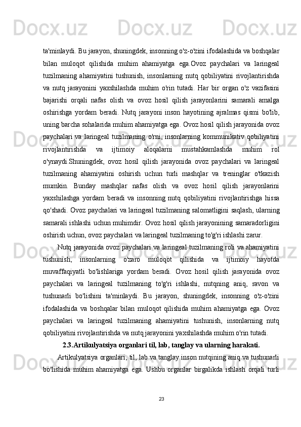 ta'minlaydi. Bu jarayon, shuningdek, insonning o'z-o'zini ifodalashida va boshqalar
bilan   muloqot   qilishida   muhim   ahamiyatga   ega.Ovoz   paychalari   va   laringeal
tuzilmaning   ahamiyatini   tushunish,   insonlarning   nutq   qobiliyatini   rivojlantirishda
va   nutq   jarayonini   yaxshilashda   muhim   o'rin   tutadi.   Har   bir   organ   o'z   vazifasini
bajarishi   orqali   nafas   olish   va   ovoz   hosil   qilish   jarayonlarini   samarali   amalga
oshirishga   yordam   beradi.   Nutq   jarayoni   inson   hayotining   ajralmas   qismi   bo'lib,
uning barcha sohalarida muhim ahamiyatga ega. Ovoz hosil qilish jarayonida ovoz
paychalari   va   laringeal   tuzilmaning   o'rni,  insonlarning   kommunikativ   qobiliyatini
rivojlantirishda   va   ijtimoiy   aloqalarni   mustahkamlashda   muhim   rol
o'ynaydi.Shuningdek,   ovoz   hosil   qilish   jarayonida   ovoz   paychalari   va   laringeal
tuzilmaning   ahamiyatini   oshirish   uchun   turli   mashqlar   va   treninglar   o'tkazish
mumkin.   Bunday   mashqlar   nafas   olish   va   ovoz   hosil   qilish   jarayonlarini
yaxshilashga   yordam   beradi   va   insonning   nutq   qobiliyatini   rivojlantirishga   hissa
qo'shadi. Ovoz paychalari va laringeal tuzilmaning salomatligini saqlash, ularning
samarali ishlashi uchun muhimdir. Ovoz hosil qilish jarayonining samaradorligini
oshirish uchun, ovoz paychalari va laringeal tuzilmaning to'g'ri ishlashi zarur.
Nutq jarayonida ovoz paychalari va laringeal tuzilmaning roli va ahamiyatini
tushunish,   insonlarning   o'zaro   muloqot   qilishida   va   ijtimoiy   hayotda
muvaffaqiyatli   bo'lishlariga   yordam   beradi.   Ovoz   hosil   qilish   jarayonida   ovoz
paychalari   va   laringeal   tuzilmaning   to'g'ri   ishlashi,   nutqning   aniq,   ravon   va
tushunarli   bo'lishini   ta'minlaydi.   Bu   jarayon,   shuningdek,   insonning   o'z-o'zini
ifodalashida   va   boshqalar   bilan   muloqot   qilishida   muhim   ahamiyatga   ega.   Ovoz
paychalari   va   laringeal   tuzilmaning   ahamiyatini   tushunish,   insonlarning   nutq
qobiliyatini rivojlantirishda va nutq jarayonini yaxshilashda muhim o'rin tutadi.
2.3. Artikulyatsiya organlari til, lab, tanglay va ularning harakati.
Artikulyatsiya organlari, til, lab va tanglay inson nutqining aniq va tushunarli
bo'lishida   muhim   ahamiyatga   ega.   Ushbu   organlar   birgalikda   ishlash   orqali   turli
23 