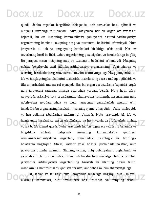qiladi.   Ushbu   organlar   birgalikda   ishlaganda,   turli   tovushlar   hosil   qilinadi   va
nutqning   ravonligi   ta'minlanadi.   Nutq   jarayonida   har   bir   organ   o'z   vazifasini
bajaradi,   bu   esa   insonning   kommunikativ   qobiliyatini   oshiradi.Artikulyatsiya
organlarining   harakati,   nutqning   aniq   va   tushunarli   bo'lishini   ta'minlaydi.   Nutq
jarayonida   til,   lab   va   tanglayning   harakatlari   bir-biriga   ta'sir   etadi.   Har   bir
tovushning hosil bo'lishi, ushbu organlarning pozitsiyalari va harakatlariga bog'liq.
Bu   jarayon,   inson   nutqining   aniq   va   tushunarli   bo'lishini   ta'minlaydi.   Nutqning
sifatini   belgilovchi   omil   sifatida,   artikulyatsiya   organlarining   to'g'ri   ishlashi   va
ularning   harakatlarining   muvozanati   muhim   ahamiyatga   ega.Nutq   jarayonida   til,
lab va tanglayning harakatlarini tushunish, insonlarning o'zaro muloqot qilishida va
fikr almashishida muhim rol o'ynaydi. Har bir organ o'z vazifasini bajarishi orqali
nutq   jarayonini   samarali   amalga   oshirishga   yordam   beradi.   Nutq   hosil   qilish
jarayonida   artikulyatsiya   organlarining   ahamiyatini   tushunish,   insonlarning   nutq
qobiliyatini   rivojlantirishda   va   nutq   jarayonini   yaxshilashda   muhim   o'rin
tutadi.Ushbu organlarning harakati, insonning ijtimoiy hayotida, o'zaro muloqotda
va   hissiyotlarini   ifodalashda   muhim   rol   o'ynaydi.   Nutq   jarayonida   til,   lab   va
tanglayning  harakatlari,  inson   o'z  fikrlarini   va  his-tuyg'ularini   ifodalashda  muhim
vosita bo'lib xizmat qiladi. Nutq jarayonida har bir organ o'z vazifasini bajarishi va
birgalikda   ishlashi   natijasida   insonning   kommunikativ   qobiliyati
rivojlanadi.Artikulyatsiya   organlari,   shuningdek,   psixologik   va   fiziologik
holatlarga   bog'liqdir.   Stress,   xavotir   yoki   boshqa   psixologik   holatlar,   nutq
jarayonini   buzishi   mumkin.   Shuning   uchun,   nutq   qobiliyatini   rivojlantirish   va
yaxshilash   uchun,  shuningdek,   psixologik  holatni   ham   inobatga  olish  zarur.  Nutq
jarayonida   artikulyatsiya   organlarining   harakati   va   ularning   o'zaro   ta'siri,
insonlarning kommunikativ qobiliyatini rivojlantirishda muhim ahamiyatga ega.
Til,   lablar   va   tanglay,   nutq   jarayonida   bir-biriga   bog'liq   holda   ishlaydi.
Ularning   harakatlari,   turli   tovushlarni   hosil   qilishda   va   nutqning   sifatini
25