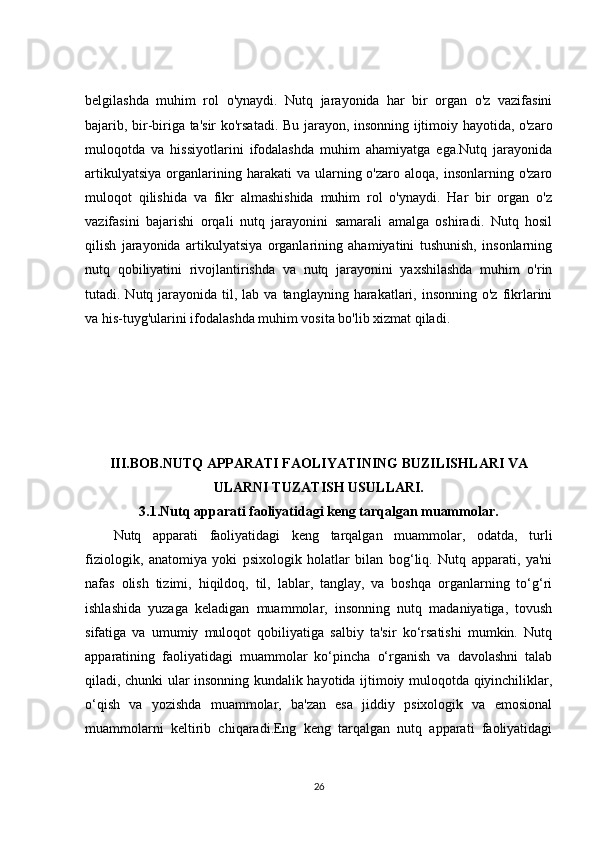 belgilashda   muhim   rol   o'ynaydi.   Nutq   jarayonida   har   bir   organ   o'z   vazifasini
bajarib, bir-biriga ta'sir ko'rsatadi. Bu jarayon, insonning ijtimoiy hayotida, o'zaro
muloqotda   va   hissiyotlarini   ifodalashda   muhim   ahamiyatga   ega.Nutq   jarayonida
artikulyatsiya   organlarining  harakati  va  ularning  o'zaro  aloqa,  insonlarning  o'zaro
muloqot   qilishida   va   fikr   almashishida   muhim   rol   o'ynaydi.   Har   bir   organ   o'z
vazifasini   bajarishi   orqali   nutq   jarayonini   samarali   amalga   oshiradi.   Nutq   hosil
qilish   jarayonida   artikulyatsiya   organlarining   ahamiyatini   tushunish,   insonlarning
nutq   qobiliyatini   rivojlantirishda   va   nutq   jarayonini   yaxshilashda   muhim   o'rin
tutadi. Nutq  jarayonida  til, lab  va  tanglayning harakatlari, insonning  o'z  fikrlarini
va his-tuyg'ularini ifodalashda muhim vosita bo'lib xizmat qiladi.
III.BOB. NUTQ APPARATI FAOLIYATINING BUZILISHLARI VA
ULARNI TUZATISH USULLARI.
3.1. Nutq apparati faoliyatidagi keng tarqalgan muammolar.
Nutq   apparati   faoliyatidagi   keng   tarqalgan   muammolar,   odatda,   turli
fiziologik,   anatomiya   yoki   psixologik   holatlar   bilan   bog‘liq.   Nutq   apparati,   ya'ni
nafas   olish   tizimi,   hiqildoq,   til,   lablar,   tanglay,   va   boshqa   organlarning   to‘g‘ri
ishlashida   yuzaga   keladigan   muammolar,   insonning   nutq   madaniyatiga,   tovush
sifatiga   va   umumiy   muloqot   qobiliyatiga   salbiy   ta'sir   ko‘rsatishi   mumkin.   Nutq
apparatining   faoliyatidagi   muammolar   ko‘pincha   o‘rganish   va   davolashni   talab
qiladi, chunki ular insonning kundalik hayotida ijtimoiy muloqotda qiyinchiliklar,
o‘qish   va   yozishda   muammolar,   ba'zan   esa   jiddiy   psixologik   va   emosional
muammolarni   keltirib   chiqaradi.Eng   keng   tarqalgan   nutq   apparati   faoliyatidagi
26 