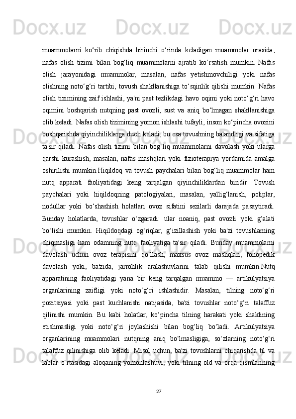 muammolarni   ko‘rib   chiqishda   birinchi   o‘rinda   keladigan   muammolar   orasida,
nafas   olish   tizimi   bilan   bog‘liq   muammolarni   ajratib   ko‘rsatish   mumkin.   Nafas
olish   jarayonidagi   muammolar,   masalan,   nafas   yetishmovchiligi   yoki   nafas
olishning  noto‘g‘ri   tartibi,  tovush  shakllanishiga   to‘sqinlik  qilishi   mumkin.  Nafas
olish tizimining zaif ishlashi, ya'ni past tezlikdagi havo oqimi yoki noto‘g‘ri havo
oqimini   boshqarish   nutqning   past   ovozli,   sust   va   aniq   bo‘lmagan   shakllanishiga
olib keladi. Nafas olish tizimining yomon ishlashi tufayli, inson ko‘pincha ovozini
boshqarishda qiyinchiliklarga duch keladi, bu esa tovushning balandligi va sifatiga
ta'sir   qiladi.   Nafas   olish   tizimi   bilan   bog‘liq   muammolarni   davolash   yoki   ularga
qarshi   kurashish,   masalan,   nafas   mashqlari   yoki   fizioterapiya   yordamida   amalga
oshirilishi   mumkin.Hiqildoq   va   tovush   paychalari   bilan   bog‘liq   muammolar   ham
nutq   apparati   faoliyatidagi   keng   tarqalgan   qiyinchiliklardan   biridir.   Tovush
paychalari   yoki   hiqildoqning   patologiyalari,   masalan,   yallig‘lanish,   poliplar,
nodullar   yoki   bo‘shashish   holatlari   ovoz   sifatini   sezilarli   darajada   pasaytiradi.
Bunday   holatlarda,   tovushlar   o‘zgaradi:   ular   noaniq,   past   ovozli   yoki   g‘alati
bo‘lishi   mumkin.   Hiqildoqdagi   og‘riqlar,   g‘izillashish   yoki   ba'zi   tovushlarning
chiqmasligi   ham   odamning   nutq   faoliyatiga   ta'sir   qiladi.   Bunday   muammolarni
davolash   uchun   ovoz   terapisini   qo‘llash,   maxsus   ovoz   mashqlari,   fonopedik
davolash   yoki,   ba'zida,   jarrohlik   aralashuvlarini   talab   qilishi   mumkin.Nutq
apparatining   faoliyatidagi   yana   bir   keng   tarqalgan   muammo   —   artikulyatsiya
organlarining   zaifligi   yoki   noto‘g‘ri   ishlashidir.   Masalan,   tilning   noto‘g‘ri
pozitsiyasi   yoki   past   kuchlanishi   natijasida,   ba'zi   tovushlar   noto‘g‘ri   talaffuz
qilinishi   mumkin.   Bu   kabi   holatlar,   ko‘pincha   tilning   harakati   yoki   shaklining
etishmasligi   yoki   noto‘g‘ri   joylashishi   bilan   bog‘liq   bo‘ladi.   Artikulyatsiya
organlarining   muammolari   nutqning   aniq   bo‘lmasligiga,   so‘zlarning   noto‘g‘ri
talaffuz   qilinishiga   olib   keladi.   Misol   uchun,   ba'zi   tovushlarni   chiqarishda   til   va
lablar   o‘rtasidagi   aloqaning   yomonlashuvi,   yoki   tilning   old   va   orqa   qismlarining
27 