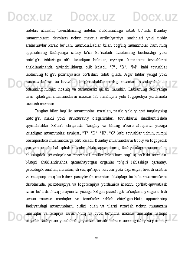 notekis   ishlashi,   tovushlarning   notekis   shakllanishiga   sabab   bo‘ladi.   Bunday
muammolarni   davolash   uchun   maxsus   artikulyatsiya   mashqlari   yoki   tibbiy
aralashuvlar   kerak   bo‘lishi   mumkin.Lablar   bilan   bog‘liq   muammolar   ham   nutq
apparatining   faoliyatiga   salbiy   ta'sir   ko‘rsatadi.   Lablarning   kuchsizligi   yoki
noto‘g‘ri   ishlashiga   olib   keladigan   holatlar,   ayniqsa,   konsonant   tovushlarni
shakllantirishda   qiyinchiliklarga   olib   keladi.   "P",   "B",   "M"   kabi   tovushlar
lablarning   to‘g‘ri   pozitsiyasida   bo‘lishini   talab   qiladi.   Agar   lablar   yengil   yoki
kuchsiz   bo‘lsa,   bu   tovushlar   to‘g‘ri   shakllanmasligi   mumkin.   Bunday   holatlar
odamning   nutqini   noaniq   va   tushunarsiz   qilishi   mumkin.   Lablarning   faoliyatiga
ta'sir   qiladigan   muammolarni   maxsus   lab   mashqlari   yoki   logopediya   yordamida
tuzatish mumkin.
Tanglay   bilan   bog‘liq   muammolar,   masalan,   pastki   yoki   yuqori   tanglayning
noto‘g‘ri   shakli   yoki   strukturaviy   o‘zgarishlari,   tovushlarni   shakllantirishda
qiyinchiliklar   keltirib   chiqaradi.   Tanglay   va   tilning   o‘zaro   aloqasida   yuzaga
keladigan   muammolar,   ayniqsa,   "T",   "D",   "K",   "G"   kabi   tovushlar   uchun,   nutqni
boshqarishda muammolarga olib keladi. Bunday muammolarni tibbiy va logopedik
yordam   orqali   hal   qilish   mumkin.Nutq   apparatining   faoliyatidagi   muammolar,
shuningdek, psixologik va emosional  omillar bilan ham bog‘liq bo‘lishi  mumkin.
Nutqni   shakllantirishda   qatnashayotgan   organlar   to‘g‘ri   ishlashiga   qaramay,
psixologik omillar, masalan, stress, qo‘rquv, xavotir yoki depresiya, tovush sifatini
va nutqning aniq bo‘lishini  pasaytirishi  mumkin. Nutqdagi  bu kabi  muammolarni
davolashda,   psixoterapiya   va   logoterapiya   yordamida   insonni   qo‘llab-quvvatlash
zarur  bo‘ladi.  Nutq  jarayonida  yuzaga  kelgan   psixologik  to‘siqlarni  yengib  o‘tish
uchun   maxsus   mashqlar   va   texnikalar   ishlab   chiqilgan.Nutq   apparatining
faoliyatidagi   muammolarni   oldini   olish   va   ularni   tuzatish   uchun   muntazam
mashqlar   va   terapiya   zarur.   Nutq   va   ovoz   bo‘yicha   maxsus   mashqlar   nafaqat
organlar faoliyatini yaxshilashga yordam beradi, balki insonning ruhiy va jismoniy
28 