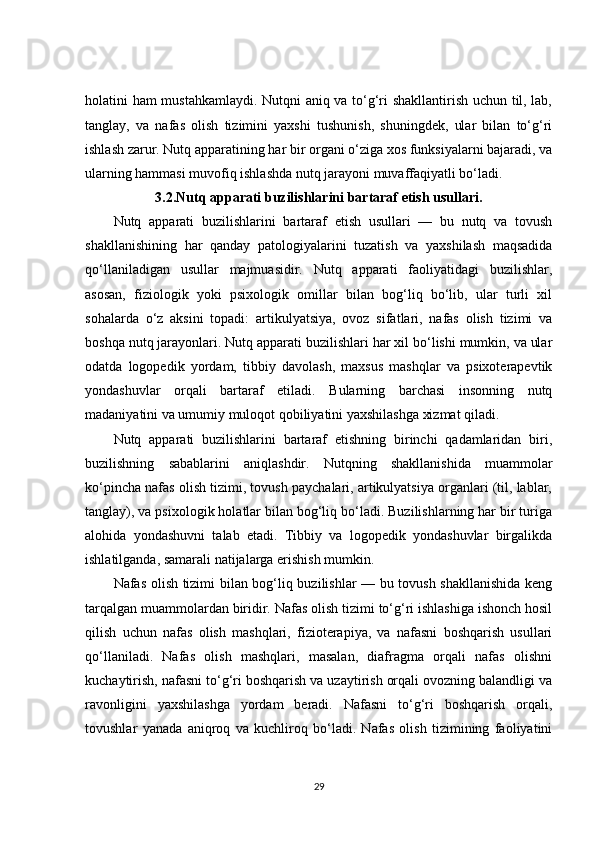 holatini ham mustahkamlaydi. Nutqni aniq va to‘g‘ri shakllantirish uchun til, lab,
tanglay,   va   nafas   olish   tizimini   yaxshi   tushunish,   shuningdek,   ular   bilan   to‘g‘ri
ishlash zarur. Nutq apparatining har bir organi o‘ziga xos funksiyalarni bajaradi, va
ularning hammasi muvofiq ishlashda nutq jarayoni muvaffaqiyatli bo‘ladi.
3.2. Nutq apparati buzilishlarini bartaraf etish usullari.
Nutq   apparati   buzilishlarini   bartaraf   etish   usullari   —   bu   nutq   va   tovush
shakllanishining   har   qanday   patologiyalarini   tuzatish   va   yaxshilash   maqsadida
qo‘llaniladigan   usullar   majmuasidir.   Nutq   apparati   faoliyatidagi   buzilishlar,
asosan,   fiziologik   yoki   psixologik   omillar   bilan   bog‘liq   bo‘lib,   ular   turli   xil
sohalarda   o‘z   aksini   topadi:   artikulyatsiya,   ovoz   sifatlari,   nafas   olish   tizimi   va
boshqa nutq jarayonlari. Nutq apparati buzilishlari har xil bo‘lishi mumkin, va ular
odatda   logopedik   yordam,   tibbiy   davolash,   maxsus   mashqlar   va   psixoterapevtik
yondashuvlar   orqali   bartaraf   etiladi.   Bularning   barchasi   insonning   nutq
madaniyatini va umumiy muloqot qobiliyatini yaxshilashga xizmat qiladi.
Nutq   apparati   buzilishlarini   bartaraf   etishning   birinchi   qadamlaridan   biri,
buzilishning   sabablarini   aniqlashdir.   Nutqning   shakllanishida   muammolar
ko‘pincha nafas olish tizimi, tovush paychalari, artikulyatsiya organlari (til, lablar,
tanglay), va psixologik holatlar bilan bog‘liq bo‘ladi. Buzilishlarning har bir turiga
alohida   yondashuvni   talab   etadi.   Tibbiy   va   logopedik   yondashuvlar   birgalikda
ishlatilganda, samarali natijalarga erishish mumkin.
Nafas olish tizimi bilan bog‘liq buzilishlar — bu tovush shakllanishida keng
tarqalgan muammolardan biridir. Nafas olish tizimi to‘g‘ri ishlashiga ishonch hosil
qilish   uchun   nafas   olish   mashqlari,   fizioterapiya,   va   nafasni   boshqarish   usullari
qo‘llaniladi.   Nafas   olish   mashqlari,   masalan,   diafragma   orqali   nafas   olishni
kuchaytirish, nafasni to‘g‘ri boshqarish va uzaytirish orqali ovozning balandligi va
ravonligini   yaxshilashga   yordam   beradi.   Nafasni   to‘g‘ri   boshqarish   orqali,
tovushlar   yanada   aniqroq   va   kuchliroq   bo‘ladi.   Nafas   olish   tizimining   faoliyatini
29