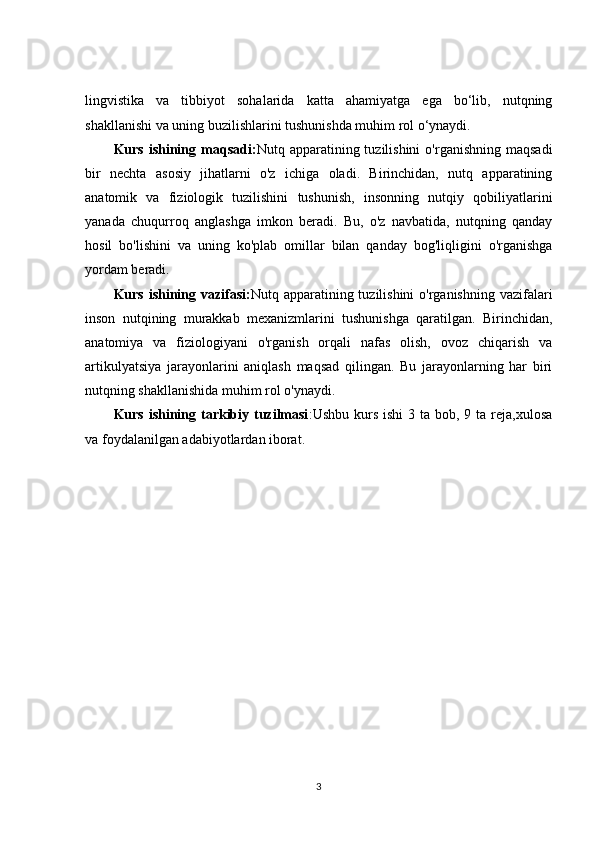 lingvistika   va   tibbiyot   sohalarida   katta   ahamiyatga   ega   bo‘lib,   nutqning
shakllanishi va uning buzilishlarini tushunishda muhim rol o‘ynaydi.
Kurs  ishining  maqsadi: Nutq  apparatining  tuzilishini   o'rganishning  maqsadi
bir   nechta   asosiy   jihatlarni   o'z   ichiga   oladi.   Birinchidan,   nutq   apparatining
anatomik   va   fiziologik   tuzilishini   tushunish,   insonning   nutqiy   qobiliyatlarini
yanada   chuqurroq   anglashga   imkon   beradi.   Bu,   o'z   navbatida,   nutqning   qanday
hosil   bo'lishini   va   uning   ko'plab   omillar   bilan   qanday   bog'liqligini   o'rganishga
yordam beradi.
Kurs ishining vazifasi: Nutq apparatining tuzilishini  o'rganishning vazifalari
inson   nutqining   murakkab   mexanizmlarini   tushunishga   qaratilgan.   Birinchidan,
anatomiya   va   fiziologiyani   o'rganish   orqali   nafas   olish,   ovoz   chiqarish   va
artikulyatsiya   jarayonlarini   aniqlash   maqsad   qilingan.   Bu   jarayonlarning   har   biri
nutqning shakllanishida muhim rol o'ynaydi.
Kurs ishining tarkibiy tuzilmasi :Ushbu kurs ishi  3 ta bob, 9 ta reja,xulosa
va foydalanilgan adabiyotlardan iborat.
3