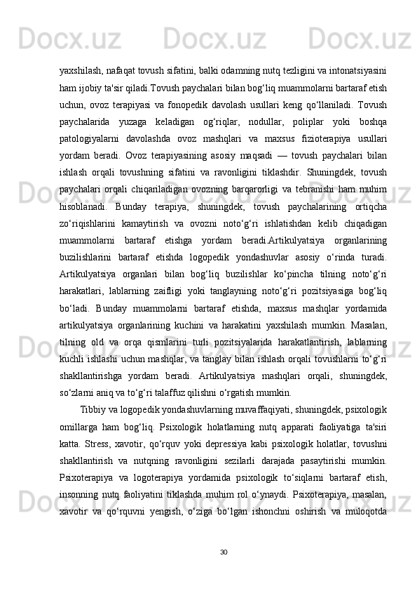 yaxshilash, nafaqat tovush sifatini, balki odamning nutq tezligini va intonatsiyasini
ham ijobiy ta'sir qiladi.Tovush paychalari bilan bog‘liq muammolarni bartaraf etish
uchun,   ovoz   terapiyasi   va   fonopedik   davolash   usullari   keng   qo‘llaniladi.   Tovush
paychalarida   yuzaga   keladigan   og‘riqlar,   nodullar,   poliplar   yoki   boshqa
patologiyalarni   davolashda   ovoz   mashqlari   va   maxsus   fizioterapiya   usullari
yordam   beradi.   Ovoz   terapiyasining   asosiy   maqsadi   —   tovush   paychalari   bilan
ishlash   orqali   tovushning   sifatini   va   ravonligini   tiklashdir.   Shuningdek,   tovush
paychalari   orqali   chiqariladigan   ovozning   barqarorligi   va   tebranishi   ham   muhim
hisoblanadi.   Bunday   terapiya,   shuningdek,   tovush   paychalarining   ortiqcha
zo‘riqishlarini   kamaytirish   va   ovozni   noto‘g‘ri   ishlatishdan   kelib   chiqadigan
muammolarni   bartaraf   etishga   yordam   beradi.Artikulyatsiya   organlarining
buzilishlarini   bartaraf   etishda   logopedik   yondashuvlar   asosiy   o‘rinda   turadi.
Artikulyatsiya   organlari   bilan   bog‘liq   buzilishlar   ko‘pincha   tilning   noto‘g‘ri
harakatlari,   lablarning   zaifligi   yoki   tanglayning   noto‘g‘ri   pozitsiyasiga   bog‘liq
bo‘ladi.   Bunday   muammolarni   bartaraf   etishda,   maxsus   mashqlar   yordamida
artikulyatsiya   organlarining   kuchini   va   harakatini   yaxshilash   mumkin.   Masalan,
tilning   old   va   orqa   qismlarini   turli   pozitsiyalarida   harakatlantirish,   lablarning
kuchli ishlashi  uchun mashqlar, va tanglay bilan ishlash  orqali  tovushlarni  to‘g‘ri
shakllantirishga   yordam   beradi.   Artikulyatsiya   mashqlari   orqali,   shuningdek,
so‘zlarni aniq va to‘g‘ri talaffuz qilishni o‘rgatish mumkin.
Tibbiy va logopedik yondashuvlarning muvaffaqiyati, shuningdek, psixologik
omillarga   ham   bog‘liq.   Psixologik   holatlarning   nutq   apparati   faoliyatiga   ta'siri
katta.   Stress,   xavotir,   qo‘rquv   yoki   depressiya   kabi   psixologik   holatlar,   tovushni
shakllantirish   va   nutqning   ravonligini   sezilarli   darajada   pasaytirishi   mumkin.
Psixoterapiya   va   logoterapiya   yordamida   psixologik   to‘siqlarni   bartaraf   etish,
insonning   nutq   faoliyatini   tiklashda   muhim   rol   o‘ynaydi.   Psixoterapiya,   masalan,
xavotir   va   qo‘rquvni   yengish,   o‘ziga   bo‘lgan   ishonchni   oshirish   va   muloqotda
30