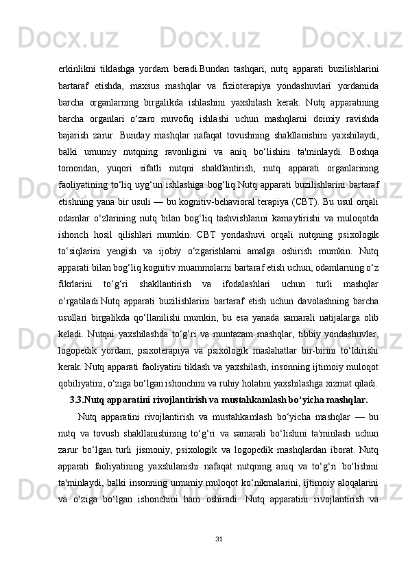 erkinlikni   tiklashga   yordam   beradi.Bundan   tashqari,   nutq   apparati   buzilishlarini
bartaraf   etishda,   maxsus   mashqlar   va   fizioterapiya   yondashuvlari   yordamida
barcha   organlarning   birgalikda   ishlashini   yaxshilash   kerak.   Nutq   apparatining
barcha   organlari   o‘zaro   muvofiq   ishlashi   uchun   mashqlarni   doimiy   ravishda
bajarish   zarur.   Bunday   mashqlar   nafaqat   tovushning   shakllanishini   yaxshilaydi,
balki   umumiy   nutqning   ravonligini   va   aniq   bo‘lishini   ta'minlaydi.   Boshqa
tomondan,   yuqori   sifatli   nutqni   shakllantirish,   nutq   apparati   organlarining
faoliyatining   to‘liq   uyg‘un   ishlashiga   bog‘liq.Nutq   apparati   buzilishlarini   bartaraf
etishning yana bir usuli — bu kognitiv-behavioral terapiya (CBT). Bu usul orqali
odamlar   o‘zlarining   nutq   bilan   bog‘liq   tashvishlarini   kamaytirishi   va   muloqotda
ishonch   hosil   qilishlari   mumkin.   CBT   yondashuvi   orqali   nutqning   psixologik
to‘siqlarini   yengish   va   ijobiy   o‘zgarishlarni   amalga   oshirish   mumkin.   Nutq
apparati bilan bog‘liq kognitiv muammolarni bartaraf etish uchun, odamlarning o‘z
fikrlarini   to‘g‘ri   shakllantirish   va   ifodalashlari   uchun   turli   mashqlar
o‘rgatiladi.Nutq   apparati   buzilishlarini   bartaraf   etish   uchun   davolashning   barcha
usullari   birgalikda   qo‘llanilishi   mumkin,   bu   esa   yanada   samarali   natijalarga   olib
keladi.   Nutqni   yaxshilashda   to‘g‘ri   va   muntazam   mashqlar,   tibbiy   yondashuvlar,
logopedik   yordam,   psixoterapiya   va   psixologik   maslahatlar   bir-birini   to‘ldirishi
kerak. Nutq apparati faoliyatini tiklash va yaxshilash, insonning ijtimoiy muloqot
qobiliyatini, o‘ziga bo‘lgan ishonchini va ruhiy holatini yaxshilashga xizmat qiladi.
3.3. Nutq apparatini rivojlantirish va mustahkamlash bo‘yicha mashqlar.
Nutq   apparatini   rivojlantirish   va   mustahkamlash   bo‘yicha   mashqlar   —   bu
nutq   va   tovush   shakllanishining   to‘g‘ri   va   samarali   bo‘lishini   ta'minlash   uchun
zarur   bo‘lgan   turli   jismoniy,   psixologik   va   logopedik   mashqlardan   iborat.   Nutq
apparati   faoliyatining   yaxshilanishi   nafaqat   nutqning   aniq   va   to‘g‘ri   bo‘lishini
ta'minlaydi, balki  insonning umumiy muloqot  ko‘nikmalarini, ijtimoiy aloqalarini
va   o‘ziga   bo‘lgan   ishonchini   ham   oshiradi.   Nutq   apparatini   rivojlantirish   va
31