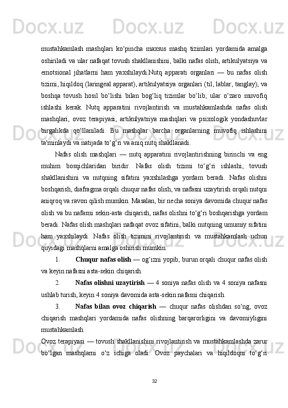 mustahkamlash   mashqlari   ko‘pincha   maxsus   mashq   tizimlari   yordamida   amalga
oshiriladi va ular nafaqat tovush shakllanishini, balki nafas olish, artikulyatsiya va
emotsional   jihatlarni   ham   yaxshilaydi.Nutq   apparati   organlari   —   bu   nafas   olish
tizimi, hiqildoq (laringeal apparat), artikulyatsiya organlari (til, lablar, tanglay), va
boshqa   tovush   hosil   bo‘lishi   bilan   bog‘liq   tizimlar   bo‘lib,   ular   o‘zaro   muvofiq
ishlashi   kerak.   Nutq   apparatini   rivojlantirish   va   mustahkamlashda   nafas   olish
mashqlari,   ovoz   terapiyasi,   artikulyatsiya   mashqlari   va   psixologik   yondashuvlar
birgalikda   qo‘llaniladi.   Bu   mashqlar   barcha   organlarning   muvofiq   ishlashini
ta'minlaydi va natijada to‘g‘ri va aniq nutq shakllanadi.
Nafas   olish   mashqlari   —   nutq   apparatini   rivojlantirishning   birinchi   va   eng
muhim   bosqichlaridan   biridir.   Nafas   olish   tizimi   to‘g‘ri   ishlashi,   tovush
shakllanishini   va   nutqning   sifatini   yaxshilashga   yordam   beradi.   Nafas   olishni
boshqarish, diafragma orqali chuqur nafas olish, va nafasni uzaytirish orqali nutqni
aniqroq va ravon qilish mumkin. Masalan, bir necha soniya davomida chuqur nafas
olish va bu nafasni sekin-asta chiqarish, nafas olishni to‘g‘ri boshqarishga yordam
beradi. Nafas olish mashqlari nafaqat ovoz sifatini, balki nutqning umumiy sifatini
ham   yaxshilaydi.   Nafas   olish   tizimini   rivojlantirish   va   mustahkamlash   uchun
quyidagi mashqlarni amalga oshirish mumkin:
1. Chuqur nafas olish  — og‘izni yopib, burun orqali chuqur nafas olish
va keyin nafasni asta-sekin chiqarish.
2. Nafas olishni uzaytirish   — 4 soniya nafas olish va 4 soniya nafasni
ushlab turish, keyin 4 soniya davomida asta-sekin nafasni chiqarish.
3. Nafas   bilan   ovoz   chiqarish   —   chuqur   nafas   olishdan   so‘ng,   ovoz
chiqarish   mashqlari   yordamida   nafas   olishning   barqarorligini   va   davomiyligini
mustahkamlash.
Ovoz terapiyasi  — tovush  shakllanishini  rivojlantirish va mustahkamlashda  zarur
bo‘lgan   mashqlarni   o‘z   ichiga   oladi.   Ovoz   paychalari   va   hiqildoqni   to‘g‘ri
32