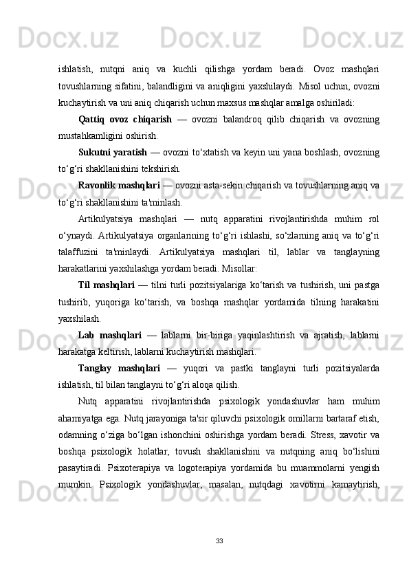 ishlatish,   nutqni   aniq   va   kuchli   qilishga   yordam   beradi.   Ovoz   mashqlari
tovushlarning sifatini, balandligini va aniqligini yaxshilaydi. Misol  uchun, ovozni
kuchaytirish va uni aniq chiqarish uchun maxsus mashqlar amalga oshiriladi:
Qattiq   ovoz   chiqarish   —   ovozni   balandroq   qilib   chiqarish   va   ovozning
mustahkamligini oshirish.
Sukutni yaratish   — ovozni to‘xtatish va keyin uni yana boshlash, ovozning
to‘g‘ri shakllanishini tekshirish.
Ravonlik mashqlari  — ovozni asta-sekin chiqarish va tovushlarning aniq va
to‘g‘ri shakllanishini ta'minlash.
Artikulyatsiya   mashqlari   —   nutq   apparatini   rivojlantirishda   muhim   rol
o‘ynaydi.   Artikulyatsiya   organlarining   to‘g‘ri   ishlashi,   so‘zlarning   aniq   va   to‘g‘ri
talaffuzini   ta'minlaydi.   Artikulyatsiya   mashqlari   til,   lablar   va   tanglayning
harakatlarini yaxshilashga yordam beradi. Misollar:
Til   mashqlari   —   tilni   turli   pozitsiyalariga   ko‘tarish   va  tushirish,   uni   pastga
tushirib,   yuqoriga   ko‘tarish,   va   boshqa   mashqlar   yordamida   tilning   harakatini
yaxshilash.
Lab   mashqlari   —   lablarni   bir-biriga   yaqinlashtirish   va   ajratish,   lablarni
harakatga keltirish, lablarni kuchaytirish mashqlari.
Tanglay   mashqlari   —   yuqori   va   pastki   tanglayni   turli   pozitsiyalarda
ishlatish, til bilan tanglayni to‘g‘ri aloqa qilish.
Nutq   apparatini   rivojlantirishda   psixologik   yondashuvlar   ham   muhim
ahamiyatga ega. Nutq jarayoniga ta'sir qiluvchi psixologik omillarni bartaraf etish,
odamning   o‘ziga   bo‘lgan   ishonchini   oshirishga   yordam   beradi.   Stress,   xavotir   va
boshqa   psixologik   holatlar,   tovush   shakllanishini   va   nutqning   aniq   bo‘lishini
pasaytiradi.   Psixoterapiya   va   logoterapiya   yordamida   bu   muammolarni   yengish
mumkin.   Psixologik   yondashuvlar,   masalan,   nutqdagi   xavotirni   kamaytirish,
33