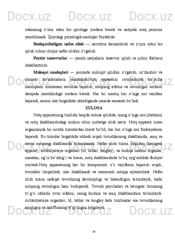 odamning   o‘zini   erkin   his   qilishiga   yordam   beradi   va   natijada   nutq   jarayoni
yaxshilanadi. Quyidagi psixologik mashqlar foydalidir:
Boshqariladigan   nafas   olish   —   xavotirni   kamaytirish   va   o‘zini   erkin   his
qilish uchun chuqur nafas olishni o‘rgatish.
Pozitiv   tasavvurlar   —   yaxshi   natijalarni   tasavvur   qilish   va   ijobiy   fikrlarni
shakllantirish.
Muloqot   mashqlari   —   jamoada   muloqot   qilishni   o‘rgatish,   so‘zlashuv   va
ijtimoiy   ko‘nikmalarni   yaxshilash.Nutq   apparatini   rivojlantirish   bo‘yicha
mashqlarni   muntazam   ravishda   bajarish,   nutqning   sifatini   va   ravonligini   sezilarli
darajada   yaxshilashga   yordam   beradi.   Har   bir   mashq   turi   o‘ziga   xos   vazifani
bajaradi, ammo ular birgalikda ishlatilganda yanada samarali bo‘ladi.
XULOSA
Nutq apparatining tuzilishi haqida xulosa qilishda, uning o‘ziga xos jihatlarini
va   nutq   shakllanishidagi   muhim   rolini   inobatga   olish   zarur.   Nutq   apparati   inson
organizmida bir nechta tizimlardan iborat bo‘lib, har biri o‘ziga xos funksiyalarni
bajaradi.   Bu   tizimlar   birgalikda   ishlash   orqali   tovushlarning   shakllanishi,   aniq   va
ravon   nutqning   shakllanishi   ta'minlanadi.   Nafas   olish   tizimi,   hiqildoq   (laringeal
apparat), artikulyatsiya  organlari  (til, lablar, tanglay), va boshqa  muhim  organlar,
masalan, og‘iz bo‘shlig‘i va burun, nutq shakllanishida to‘liq uyg‘unlikda faoliyat
yuritadi.Nutq   apparatining   har   bir   komponenti   o‘z   vazifasini   bajarish   orqali,
tovushlar   chiqariladi,   ular   shakllanadi   va   mazmunli   nutqqa   aylantiriladi.   Nafas
olish   tizimi   nafaqat   tovushning   davomiyligi   va   balandligini   ta'minlaydi,   balki
nutqning   ravonligini   ham   boshqaradi.   Tovush   paychalari   va   laringeal   tizimning
to‘g‘ri   ishlashi   ovoz   sifatini,   uning   kuchini   va   aniq   shakllanishini   ta'minlaydi.
Artikulyatsiya   organlari,   til,   lablar   va   tanglay   kabi   tuzilmalar   esa   tovushlarning
aniqligini va talaffuzning to‘g‘riligini belgilaydi.
34 