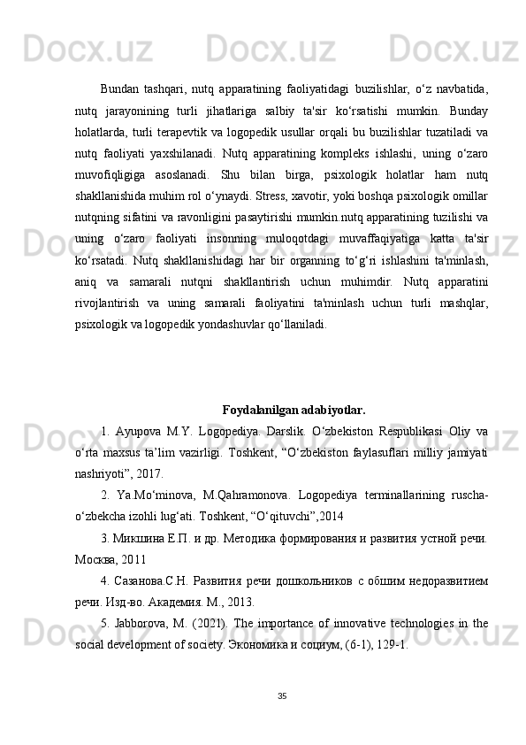 Bundan   tashqari,   nutq   apparatining   faoliyatidagi   buzilishlar,   o‘z   navbatida,
nutq   jarayonining   turli   jihatlariga   salbiy   ta'sir   ko‘rsatishi   mumkin.   Bunday
holatlarda,   turli   terapevtik  va   logopedik  usullar   orqali   bu   buzilishlar   tuzatiladi   va
nutq   faoliyati   yaxshilanadi.   Nutq   apparatining   kompleks   ishlashi,   uning   o‘zaro
muvofiqligiga   asoslanadi.   Shu   bilan   birga,   psixologik   holatlar   ham   nutq
shakllanishida muhim rol o‘ynaydi. Stress, xavotir, yoki boshqa psixologik omillar
nutqning sifatini va ravonligini pasaytirishi mumkin.nutq apparatining tuzilishi va
uning   o‘zaro   faoliyati   insonning   muloqotdagi   muvaffaqiyatiga   katta   ta'sir
ko‘rsatadi.   Nutq   shakllanishidagi   har   bir   organning   to‘g‘ri   ishlashini   ta'minlash,
aniq   va   samarali   nutqni   shakllantirish   uchun   muhimdir.   Nutq   apparatini
rivojlantirish   va   uning   samarali   faoliyatini   ta'minlash   uchun   turli   mashqlar,
psixologik va logopedik yondashuvlar qo‘llaniladi.
Foydalanilgan adabiyotlar.
1.   Ayupova   M.Y.   Logopediya.   Darslik.   O‘zbekiston   Respublikasi   Oliy   va
o‘rta   maxsus   ta’lim   vazirligi.   Toshkent,   “O‘zbekiston   faylasuflari   milliy   jamiyati
nashriyoti”, 2017. 
2.   Ya.Mo‘minova,   М .Qahramonova.   Logopediya   terminallarining   ruscha-
o‘zbekcha izohli lug‘ati.  Тoshkent, “O‘qituvchi”, 2014  
3. Микшина Е.П. и др. Методика формирования и развития устной речи.
Москва, 20 1 1
4.   Сазанова.С.Н.   Развития   речи   дошкольников   с   обшим   недоразвитием
речи. Изд - во .  Академия .  М ., 2013. 
5.   J а bb о r о v а ,   M.   (2021).   The   importance   of   innovative   technologies   in   the
social development of society.  Экономика   и   социум , (6-1), 129-1. 
35 