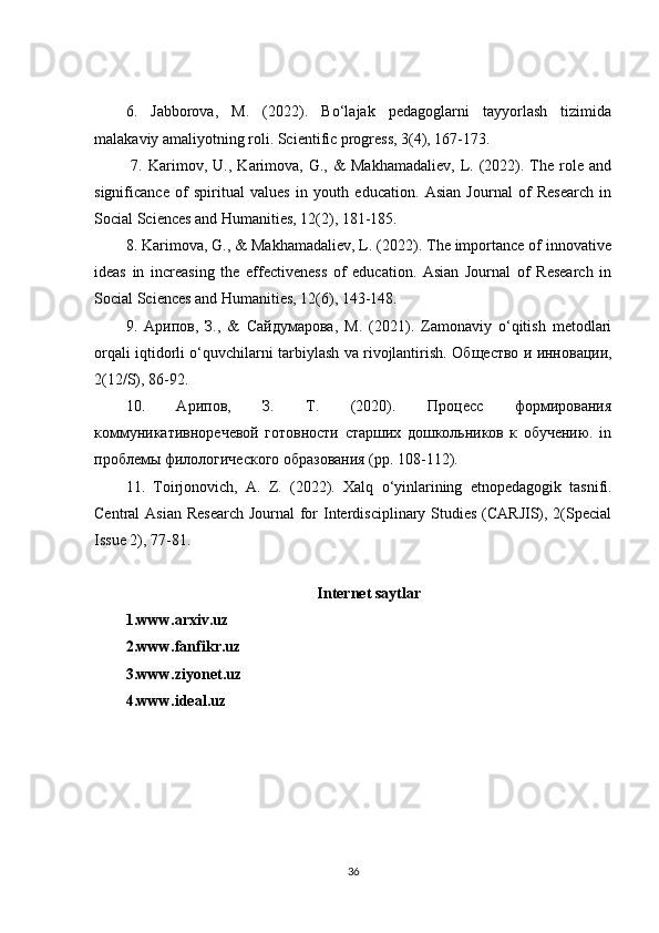 6.   Jabborova,   M.   (2022).   Bo‘lajak   pedagoglarni   tayyorlash   tizimida
malakaviy amaliyotning roli. Scientific progress, 3(4), 167-173.
  7.   Karimov,   U.,   Karimova,   G.,  &   Makhamadaliev,   L.  (2022).  The  role  and
significance   of   spiritual   values   in   youth   education.   Asian   Journal   of   Research   in
Social Sciences and Humanities, 12(2), 181-185. 
8. Karimova, G., & Makhamadaliev, L. (2022). The importance of innovative
ideas   in   increasing   the   effectiveness   of   education.   Asian   Journal   of   Research   in
Social Sciences and Humanities, 12(6), 143-148. 
9.   Арипов ,   З .,   &   Сайдумарова ,   М .   (2021).   Zamonaviy   o‘qitish   metodlari
orqali iqtidorli o‘quvchilarni tarbiylash va rivojlantirish.   Общество и инновации,
2(12/S), 86-92. 
10.   Арипов,   З.   Т.   (2020).   Процесс   формирования
коммуникативноречевой   готовности   старших   дошкольников   к   обучению.   in
проблемы филологического образования (pp. 108-112). 
11.   Toirjonovich ,   A .   Z .   (2022).   Xalq   o ‘ yinlarining   etnop е dagogik   tasnifi .
Central Asian  Research Journal  for  Interdisciplinary Studies (CARJIS), 2(Special
Issue 2), 77-81.
Internet saytlar
1.www.arxiv.uz
2.www.fanfikr.uz
3.www.ziyonet.uz
4.www.ideal.uz
36