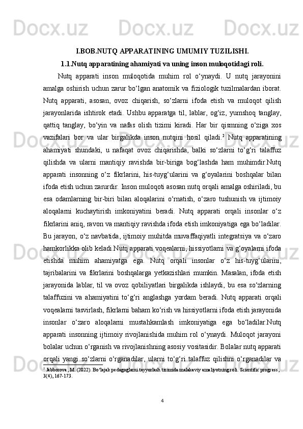 I.BOB. NUTQ APPARATINING UMUMIY TUZILISHI.
1.1. Nutq apparatining ahamiyati va uning inson muloqotidagi roli.
Nutq   apparati   inson   muloqotida   muhim   rol   o‘ynaydi.   U   nutq   jarayonini
amalga oshirish  uchun zarur  bo‘lgan anatomik va fiziologik tuzilmalardan iborat.
Nutq   apparati,   asosan,   ovoz   chiqarish,   so‘zlarni   ifoda   etish   va   muloqot   qilish
jarayonlarida   ishtirok   etadi.   Ushbu   apparatga   til,   lablar,   og‘iz,   yumshoq   tanglay,
qattiq   tanglay,   bo‘yin   va   nafas   olish   tizimi   kiradi.   Har   bir   qismning   o‘ziga   xos
vazifalari   bor   va   ular   birgalikda   inson   nutqini   hosil   qiladi. 2
  Nutq   apparatining
ahamiyati   shundaki,   u   nafaqat   ovoz   chiqarishda,   balki   so‘zlarni   to‘g‘ri   talaffuz
qilishda   va   ularni   mantiqiy   ravishda   bir-biriga   bog‘lashda   ham   muhimdir.Nutq
apparati   insonning   o‘z   fikrlarini,   his-tuyg‘ularini   va   g‘oyalarini   boshqalar   bilan
ifoda etish uchun zarurdir. Inson muloqoti asosan nutq orqali amalga oshiriladi, bu
esa   odamlarning   bir-biri   bilan   aloqalarini   o‘rnatish,   o‘zaro   tushunish   va   ijtimoiy
aloqalarni   kuchaytirish   imkoniyatini   beradi.   Nutq   apparati   orqali   insonlar   o‘z
fikrlarini aniq, ravon va mantiqiy ravishda ifoda etish imkoniyatiga ega bo‘ladilar.
Bu jarayon, o‘z navbatida, ijtimoiy muhitda muvaffaqiyatli integratsiya  va o‘zaro
hamkorlikka olib keladi.Nutq apparati voqealarni, hissiyotlarni va g‘oyalarni ifoda
etishda   muhim   ahamiyatga   ega.   Nutq   orqali   insonlar   o‘z   his-tuyg‘ularini,
tajribalarini   va   fikrlarini   boshqalarga   yetkazishlari   mumkin.   Masalan,   ifoda   etish
jarayonida   lablar,   til   va   ovoz   qobiliyatlari   birgalikda   ishlaydi,   bu   esa   so‘zlarning
talaffuzini   va   ahamiyatini   to‘g‘ri   anglashga   yordam   beradi.   Nutq   apparati   orqali
voqealarni tasvirlash, fikrlarni baham ko‘rish va hissiyotlarni ifoda etish jarayonida
insonlar   o‘zaro   aloqalarni   mustahkamlash   imkoniyatiga   ega   bo‘ladilar.Nutq
apparati   insonning   ijtimoiy   rivojlanishida   muhim   rol   o‘ynaydi.   Muloqot   jarayoni
bolalar uchun o‘rganish va rivojlanishning asosiy vositasidir. Bolalar nutq apparati
orqali   yangi   so‘zlarni   o‘rganadilar,   ularni   to‘g‘ri   talaffuz   qilishni   o‘rganadilar   va
2
  Jabborova, M. (2022). Bo‘lajak pedagoglarni tayyorlash tizimida malakaviy amaliyotning roli. Scientific progress, 
3(4), 167-173.
4 