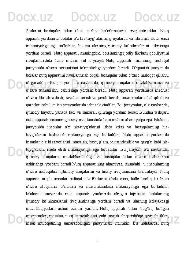 fikrlarini   boshqalar   bilan   ifoda   etishda   ko‘nikmalarini   rivojlantiradilar.   Nutq
apparati yordamida bolalar o‘z his-tuyg‘ularini, g‘oyalarini va fikrlarini ifoda etish
imkoniyatiga   ega   bo‘ladilar,   bu   esa   ularning   ijtimoiy   ko‘nikmalarini   oshirishga
yordam beradi. Nutq apparati, shuningdek, bolalarning ijodiy fikrlash qobiliyatini
rivojlantirishda   ham   muhim   rol   o‘ynaydi.Nutq   apparati   insonning   muloqot
jarayonida   o‘zaro   tushunishni   ta'minlashga   yordam   beradi.   O‘rganish   jarayonida
bolalar nutq apparatini rivojlantirish orqali boshqalar bilan o‘zaro muloqot qilishni
o‘rganadilar.   Bu   jarayon,   o‘z   navbatida,   ijtimoiy   aloqalarni   mustahkamlash   va
o‘zaro   tushunishni   oshirishga   yordam   beradi.   Nutq   apparati   yordamida   insonlar
o‘zaro fikr almashish, savollar  berish va javob berish, muammolarni hal qilish va
qarorlar   qabul   qilish   jarayonlarida   ishtirok   etadilar.   Bu   jarayonlar,   o‘z   navbatida,
ijtimoiy hayotni yanada faol va samarali qilishga yordam beradi.Bundan tashqari,
nutq apparati insonning hissiy rivojlanishida ham muhim ahamiyatga ega. Muloqot
jarayonida   insonlar   o‘z   his-tuyg‘ularini   ifoda   etish   va   boshqalarning   his-
tuyg‘ularini   tushunish   imkoniyatiga   ega   bo‘ladilar.   Nutq   apparati   yordamida
insonlar o‘z hissiyotlarini, masalan, baxt, g‘am, xursandchilik va qayg‘u kabi his-
tuyg‘ularni   ifoda   etish   imkoniyatiga   ega   bo‘ladilar.   Bu   jarayon,   o‘z   navbatida,
ijtimoiy   aloqalarni   mustahkamlashga   va   boshqalar   bilan   o‘zaro   tushunishni
oshirishga   yordam   beradi.Nutq   apparatining   ahamiyati   shundaki,   u   insonlarning
o‘zaro   muloqotini,   ijtimoiy   aloqalarini   va   hissiy   rivojlanishini   ta'minlaydi.   Nutq
apparati   orqali   insonlar   nafaqat   o‘z   fikrlarini   ifoda   etish,   balki   boshqalar   bilan
o‘zaro   aloqalarni   o‘rnatish   va   mustahkamlash   imkoniyatiga   ega   bo‘ladilar.
Muloqot   jarayonida   nutq   apparati   yordamida   olingan   tajribalar,   bolalarning
ijtimoiy   ko‘nikmalarini   rivojlantirishga   yordam   beradi   va   ularning   kelajakdagi
muvaffaqiyatlari   uchun   zamin   yaratadi.Nutq   apparati   bilan   bog‘liq   bo‘lgan
muammolar, masalan, nutq kamchiliklari yoki tovush chiqarishdagi qiyinchiliklar,
inson   muloqotining   samaradorligini   pasaytirishi   mumkin.   Bu   holatlarda,   nutq
5 
