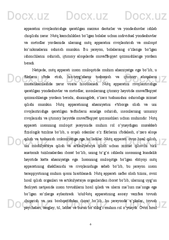 apparatini   rivojlantirishga   qaratilgan   maxsus   dasturlar   va   yondashuvlar   ishlab
chiqilishi zarur. Nutq kamchiliklari bo‘lgan bolalar uchun individual yondashuvlar
va   metodlar   yordamida   ularning   nutq   apparatini   rivojlantirish   va   muloqot
ko‘nikmalarini   oshirish   mumkin.   Bu   jarayon,   bolalarning   o‘zlariga   bo‘lgan
ishonchlarini   oshirish,   ijtimoiy   aloqalarda   muvaffaqiyat   qozonishlariga   yordam
beradi.
Natijada,   nutq   apparati   inson   muloqotida   muhim   ahamiyatga   ega   bo‘lib,   u
fikrlarni   ifoda   etish,   his-tuyg‘ularni   tushunish   va   ijtimoiy   aloqalarni
mustahkamlashda   zarur   vosita   hisoblanadi.   Nutq   apparatini   rivojlantirishga
qaratilgan yondashuvlar va metodlar, insonlarning ijtimoiy hayotida muvaffaqiyat
qozonishlariga   yordam   berishi,   shuningdek,   o‘zaro   tushunishni   oshirishga   xizmat
qilishi   mumkin.   Nutq   apparatining   ahamiyatini   e'tiborga   olish   va   uni
rivojlantirishga   qaratilgan   tadbirlarni   amalga   oshirish,   insonlarning   umumiy
rivojlanishi va ijtimoiy hayotda muvaffaqiyat qozonishlari uchun muhimdir.   Nutq
apparati   insonning   muloqot   jarayonida   muhim   rol   o‘ynaydigan   murakkab
fiziologik   tuzilma   bo‘lib,   u   orqali   odamlar   o‘z   fikrlarini   ifodalash,   o‘zaro   aloqa
qilish   va   tushunish   imkoniyatiga   ega   bo‘ladilar.   Nutq   apparati   ovoz   hosil   qilish,
uni   modulyatsiya   qilish   va   artikulyatsiya   qilish   uchun   xizmat   qiluvchi   turli
anatomik   tuzilmalardan   iborat   bo‘lib,   uning   to‘g‘ri   ishlashi   insonning   kundalik
hayotida   katta   ahamiyatga   ega.   Insonning   muloqotga   bo‘lgan   ehtiyoji   nutq
apparatining   shakllanishi   va   rivojlanishiga   sabab   bo‘lib,   bu   jarayon   inson
taraqqiyotining   muhim   qismi   hisoblanadi.   Nutq   apparati   nafas   olish   tizimi,   ovoz
hosil qilish organlari va artikulyatsiya organlaridan iborat bo‘lib, ularning uyg‘un
faoliyati   natijasida   inson   tovushlarni   hosil   qiladi   va   ularni   ma’lum   ma’noga   ega
bo‘lgan   so‘zlarga   aylantiradi.   \n\nNutq   apparatining   asosiy   vazifasi   tovush
chiqarish   va   uni   boshqarishdan   iborat   bo‘lib,   bu   jarayonda   o‘pkalar,   tovush
paychalari, tanglay, til, lablar va burun bo‘shlig‘i muhim rol o‘ynaydi. Ovoz hosil
6