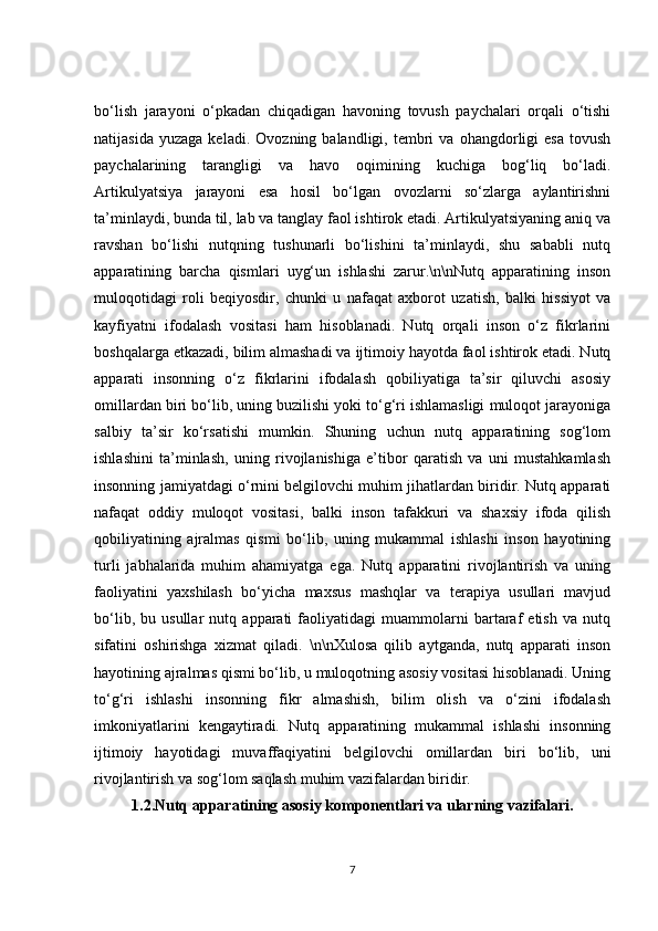 bo‘lish   jarayoni   o‘pkadan   chiqadigan   havoning   tovush   paychalari   orqali   o‘tishi
natijasida   yuzaga   keladi.   Ovozning  balandligi,   tembri   va  ohangdorligi   esa   tovush
paychalarining   tarangligi   va   havo   oqimining   kuchiga   bog‘liq   bo‘ladi.
Artikulyatsiya   jarayoni   esa   hosil   bo‘lgan   ovozlarni   so‘zlarga   aylantirishni
ta’minlaydi, bunda til, lab va tanglay faol ishtirok etadi. Artikulyatsiyaning aniq va
ravshan   bo‘lishi   nutqning   tushunarli   bo‘lishini   ta’minlaydi,   shu   sababli   nutq
apparatining   barcha   qismlari   uyg‘un   ishlashi   zarur.\n\nNutq   apparatining   inson
muloqotidagi   roli   beqiyosdir,   chunki   u   nafaqat   axborot   uzatish,   balki   hissiyot   va
kayfiyatni   ifodalash   vositasi   ham   hisoblanadi.   Nutq   orqali   inson   o‘z   fikrlarini
boshqalarga etkazadi, bilim almashadi va ijtimoiy hayotda faol ishtirok etadi. Nutq
apparati   insonning   o‘z   fikrlarini   ifodalash   qobiliyatiga   ta’sir   qiluvchi   asosiy
omillardan biri bo‘lib, uning buzilishi yoki to‘g‘ri ishlamasligi muloqot jarayoniga
salbiy   ta’sir   ko‘rsatishi   mumkin.   Shuning   uchun   nutq   apparatining   sog‘lom
ishlashini   ta’minlash,   uning   rivojlanishiga   e’tibor   qaratish   va   uni   mustahkamlash
insonning jamiyatdagi o‘rnini belgilovchi muhim jihatlardan biridir. Nutq apparati
nafaqat   oddiy   muloqot   vositasi,   balki   inson   tafakkuri   va   shaxsiy   ifoda   qilish
qobiliyatining   ajralmas   qismi   bo‘lib,   uning   mukammal   ishlashi   inson   hayotining
turli   jabhalarida   muhim   ahamiyatga   ega.   Nutq   apparatini   rivojlantirish   va   uning
faoliyatini   yaxshilash   bo‘yicha   maxsus   mashqlar   va   terapiya   usullari   mavjud
bo‘lib,   bu   usullar   nutq   apparati   faoliyatidagi   muammolarni   bartaraf   etish   va   nutq
sifatini   oshirishga   xizmat   qiladi.   \n\nXulosa   qilib   aytganda,   nutq   apparati   inson
hayotining ajralmas qismi bo‘lib, u muloqotning asosiy vositasi hisoblanadi. Uning
to‘g‘ri   ishlashi   insonning   fikr   almashish,   bilim   olish   va   o‘zini   ifodalash
imkoniyatlarini   kengaytiradi.   Nutq   apparatining   mukammal   ishlashi   insonning
ijtimoiy   hayotidagi   muvaffaqiyatini   belgilovchi   omillardan   biri   bo‘lib,   uni
rivojlantirish va sog‘lom saqlash muhim vazifalardan biridir.
1.2. Nutq apparatining asosiy komponentlari va ularning vazifalari.
7