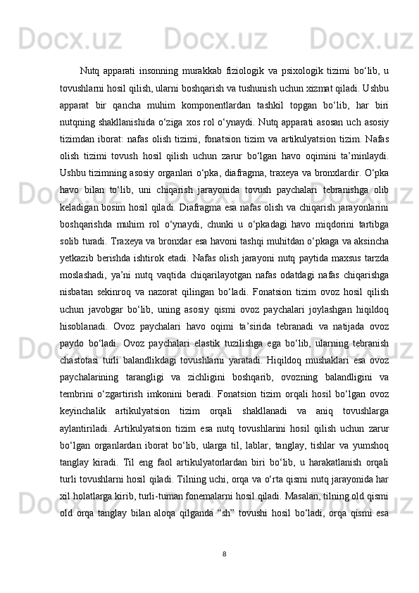Nutq   apparati   insonning   murakkab   fiziologik   va   psixologik   tizimi   bo‘lib,   u
tovushlarni hosil qilish, ularni boshqarish va tushunish uchun xizmat qiladi. Ushbu
apparat   bir   qancha   muhim   komponentlardan   tashkil   topgan   bo‘lib,   har   biri
nutqning shakllanishida  o‘ziga  xos rol  o‘ynaydi. Nutq apparati  asosan  uch asosiy
tizimdan   iborat:   nafas   olish   tizimi,   fonatsion   tizim   va   artikulyatsion   tizim.   Nafas
olish   tizimi   tovush   hosil   qilish   uchun   zarur   bo‘lgan   havo   oqimini   ta’minlaydi.
Ushbu tizimning asosiy organlari o‘pka, diafragma, traxeya va bronxlardir. O‘pka
havo   bilan   to‘lib,   uni   chiqarish   jarayonida   tovush   paychalari   tebranishga   olib
keladigan bosim hosil qiladi. Diafragma esa nafas olish va chiqarish jarayonlarini
boshqarishda   muhim   rol   o‘ynaydi,   chunki   u   o‘pkadagi   havo   miqdorini   tartibga
solib turadi. Traxeya va bronxlar esa havoni tashqi muhitdan o‘pkaga va aksincha
yetkazib   berishda   ishtirok   etadi.   Nafas   olish   jarayoni   nutq   paytida   maxsus   tarzda
moslashadi,   ya’ni   nutq   vaqtida   chiqarilayotgan   nafas   odatdagi   nafas   chiqarishga
nisbatan   sekinroq   va   nazorat   qilingan   bo‘ladi.   Fonatsion   tizim   ovoz   hosil   qilish
uchun   javobgar   bo‘lib,   uning   asosiy   qismi   ovoz   paychalari   joylashgan   hiqildoq
hisoblanadi.   Ovoz   paychalari   havo   oqimi   ta’sirida   tebranadi   va   natijada   ovoz
paydo   bo‘ladi.   Ovoz   paychalari   elastik   tuzilishga   ega   bo‘lib,   ularning   tebranish
chastotasi   turli   balandlikdagi   tovushlarni   yaratadi.   Hiqildoq   mushaklari   esa   ovoz
paychalarining   tarangligi   va   zichligini   boshqarib,   ovozning   balandligini   va
tembrini   o‘zgartirish   imkonini   beradi.   Fonatsion   tizim   orqali   hosil   bo‘lgan   ovoz
keyinchalik   artikulyatsion   tizim   orqali   shakllanadi   va   aniq   tovushlarga
aylantiriladi.   Artikulyatsion   tizim   esa   nutq   tovushlarini   hosil   qilish   uchun   zarur
bo‘lgan   organlardan   iborat   bo‘lib,   ularga   til,   lablar,   tanglay,   tishlar   va   yumshoq
tanglay   kiradi.   Til   eng   faol   artikulyatorlardan   biri   bo‘lib,   u   harakatlanish   orqali
turli tovushlarni hosil qiladi. Tilning uchi, orqa va o‘rta qismi nutq jarayonida har
xil holatlarga kirib, turli-tuman fonemalarni hosil qiladi. Masalan, tilning old qismi
old   orqa   tanglay   bilan   aloqa   qilganda   “sh”   tovushi   hosil   bo‘ladi,   orqa   qismi   esa
8 
