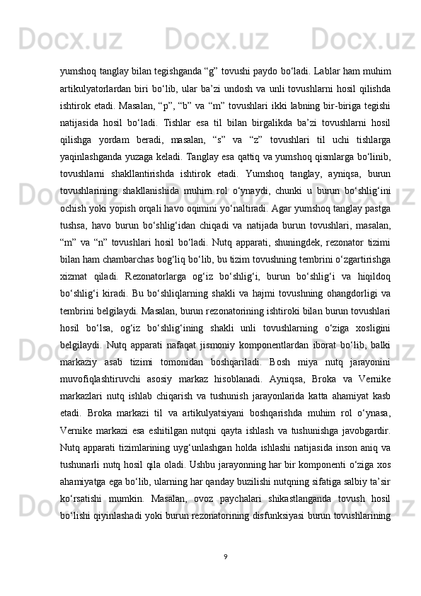 yumshoq tanglay bilan tegishganda “g” tovushi paydo bo‘ladi. Lablar ham muhim
artikulyatorlardan   biri   bo‘lib,   ular   ba’zi   undosh   va   unli   tovushlarni   hosil   qilishda
ishtirok etadi.  Masalan,   “p”,  “b” va  “m”  tovushlari  ikki   labning bir-biriga tegishi
natijasida   hosil   bo‘ladi.   Tishlar   esa   til   bilan   birgalikda   ba’zi   tovushlarni   hosil
qilishga   yordam   beradi,   masalan,   “s”   va   “z”   tovushlari   til   uchi   tishlarga
yaqinlashganda yuzaga keladi. Tanglay esa qattiq va yumshoq qismlarga bo‘linib,
tovushlarni   shakllantirishda   ishtirok   etadi.   Yumshoq   tanglay,   ayniqsa,   burun
tovushlarining   shakllanishida   muhim   rol   o‘ynaydi,   chunki   u   burun   bo‘shlig‘ini
ochish yoki yopish orqali havo oqimini yo‘naltiradi. Agar yumshoq tanglay pastga
tushsa,   havo   burun   bo‘shlig‘idan   chiqadi   va   natijada   burun   tovushlari,   masalan,
“m”   va   “n”   tovushlari   hosil   bo‘ladi.   Nutq   apparati,   shuningdek,   rezonator   tizimi
bilan ham chambarchas bog‘liq bo‘lib, bu tizim tovushning tembrini o‘zgartirishga
xizmat   qiladi.   Rezonatorlarga   og‘iz   bo‘shlig‘i,   burun   bo‘shlig‘i   va   hiqildoq
bo‘shlig‘i   kiradi.   Bu   bo‘shliqlarning   shakli   va   hajmi   tovushning   ohangdorligi   va
tembrini belgilaydi. Masalan, burun rezonatorining ishtiroki bilan burun tovushlari
hosil   bo‘lsa,   og‘iz   bo‘shlig‘ining   shakli   unli   tovushlarning   o‘ziga   xosligini
belgilaydi.   Nutq   apparati   nafaqat   jismoniy   komponentlardan   iborat   bo‘lib,   balki
markaziy   asab   tizimi   tomonidan   boshqariladi.   Bosh   miya   nutq   jarayonini
muvofiqlashtiruvchi   asosiy   markaz   hisoblanadi.   Ayniqsa,   Broka   va   Vernike
markazlari   nutq   ishlab   chiqarish   va   tushunish   jarayonlarida   katta   ahamiyat   kasb
etadi.   Broka   markazi   til   va   artikulyatsiyani   boshqarishda   muhim   rol   o‘ynasa,
Vernike   markazi   esa   eshitilgan   nutqni   qayta   ishlash   va   tushunishga   javobgardir.
Nutq apparati   tizimlarining  uyg‘unlashgan  holda  ishlashi  natijasida   inson  aniq  va
tushunarli nutq hosil qila oladi. Ushbu jarayonning har bir komponenti o‘ziga xos
ahamiyatga ega bo‘lib, ularning har qanday buzilishi nutqning sifatiga salbiy ta’sir
ko‘rsatishi   mumkin.   Masalan,   ovoz   paychalari   shikastlanganda   tovush   hosil
bo‘lishi qiyinlashadi yoki burun rezonatorining disfunksiyasi burun tovushlarining
9 