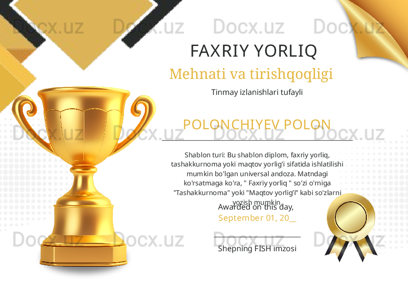 FAX RIY  YORLIQ
Mehnati va tirishqoqligi
Tinmay izlanishlari tufayli
POLONCHIY EV POLON
Shablon turi: Bu shablon diplom, faxriy yorliq, 
tashakkurnoma yoki maqtov yorlig'i sifatida ishlatilishi 
mumkin bo'lgan universal andoza. Matndagi 
ko'rsatmaga ko'ra, " Faxriy yorliq " so'zi o'rniga 
"Tashakkurnoma" yoki "Maqtov yorlig’i” kabi so'zlarni 
yozish mumkin.
Awarded on this day,
Sept ember 01, 20__
Shepning FISH imzosi 