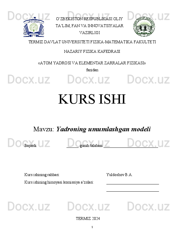 O‘ZBEKISTON RESPUBLIKASI OLIY
TA’LIM, FAN VA INNOVATSIYALAR
VAZIRLIGI
TERMIZ DAVLAT UNIVERSITETI FIZIKA-MATEMATIKA FAKULTETI
NAZARIY FIZIKA KAFEDRASI 
«ATOM YADROSI VA ELEMENTAR ZARRALAR FIZIKASI» 
fanidan
KURS ISHI
Mavzu:  Yadroning umumlashgan modeli
Bajardi:  ______ guruh talabasi ___________________________ 
Kurs ishining rahbari:  Yuldoshov B.A. 
Kurs ishining himoyasi komissiya a’zolari: __________________________
__________________________
TERMIZ 2024
1 