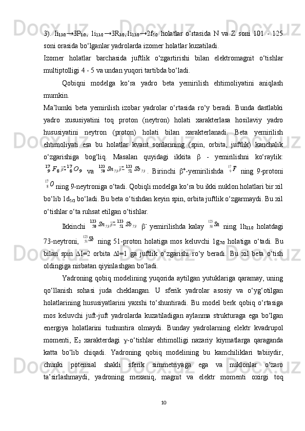 3).   Ii
13/2 →3P
1/2 ,   1i
13/2 →3R
3/2 ,1i
13/2 →2f
5/2   holatlar   o‘rtasida   N   va   Z   soni   101   -   125
soni orasida bo‘lganlar yadrolarda izomer holatlar kuzatiladi. 
Izomer   holatlar   barchasida   juftlik   o‘zgartirishi   bilan   elektromagnit   o‘tishlar
multiptolligi 4 - 5 va undan yuqori tartibda bo‘ladi.
Qobiqni   modelga   ko‘ra   yadro   beta   yemirilish   ehtimoliyatini   aniqlash
mumkin.
Ma’lumki   beta   yemirilish   izobar   yadrolar   o‘rtasida   ro‘y   beradi.   Bunda   dastlabki
yadro   xususiyatini   toq   proton   (neytron)   holati   xarakterlasa   hosilaviy   yadro
hususiyatini   neytron   (proton)   holati   bilan   xarakterlanadi.   Beta   yemirilish
ehtimoliyati   esa   bu   holatlar   kvant   sonlarining   (spin,   orbita,   juftlik)   kanchalik
o‘zgarishiga   bog‘liq.   Masalan   quyidagi   ikkita      -   yemirilishni   ko‘raylik:917	F8⃗β+	817	O	9
  va  	50123	Sn	73⃗β−	51123	Sb	73 .   Birinchi    +
-yemirilishda  	917F   ning   9-protoni	
8
17O
ning 9-neytroniga o‘tadi. Qobiqli modelga ko‘ra bu ikki nuklon holatlari bir xil
bo‘lib 1d
5/2  bo‘ladi. Bu beta o‘tishdan keyin spin, orbita juftlik o‘zgarmaydi. Bu xil
o‘tishlar o‘ta ruhsat etilgan o‘tishlar. 
Ikkinchi  	
50123	Sn	73⃗β−	51123	Sb	73    -
  yemirilishda   kalay  	50123	Sn   ning   1h
11/2   holatdagi
73-neytroni,  	
51123	Sb   ning   51-proton   holatiga   mos   keluvchi   1g
7/2   holatiga   o‘tadi.   Bu
bilan   spin    I=2   orbita    l=1   ga   juftlik   o‘zgarishi   ro‘y   beradi.   Bu   xil   beta   o‘tish
oldingiga nisbatan qiyinlashgan bo‘ladi. 
Yadroning qobiq modelining yuqorida aytilgan yutuklariga qaramay,  uning
qo‘llanish   sohasi   juda   cheklangan.   U   sferik   yadrolar   asosiy   va   o‘yg‘otilgan
holatlarining   hususiyatlarini   yaxshi   to‘shuntiradi.   Bu   model   berk   qobiq   o‘rtasiga
mos   keluvchi   juft-juft   yadrolarda   kuzatiladigan   aylanma   strukturaga   ega   bo‘lgan
energiya   holatlarini   tushuntira   olmaydi.   Bunday   yadrolarning   elektr   kvadrupol
momenti,   E
2   xarakterdagi    -o‘tishlar   ehtimolligi   nazariy   kiymatlarga   qaraganda
katta   bo‘lib   chiqadi.   Yadroning   qobiq   modelining   bu   kamchiliklari   tabiiydir,
chunki   potensial   shakli   sferik   simmetriyaga   ega   va   nuklonlar   o‘zaro
ta’sirlashmaydi,   yadroning   mexaniq,   magnit   va   elektr   momenti   oxirgi   toq
10 
