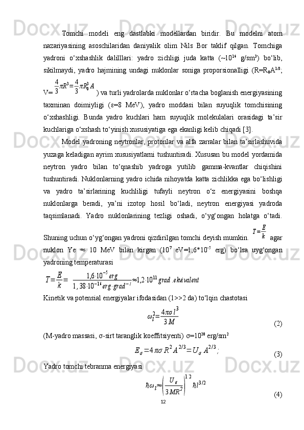 Tomchi   modeli   eng   dastlabki   modellardan   biridir.   Bu   modelni   atom
nazariyasining   asoschilaridan   daniyalik   olim   Nils   Bor   taklif   qilgan.   Tomchiga
yadroni   o‘xshashlik   dalilllari:   yadro   zichligi   juda   katta   (~10 14
  g/sm 3
)   bo‘lib,
sikilmaydi,   yadro   hajmining   undagi   nuklonlar   soniga   proporsionalligi   ( R = R
0 A 1/3
;
V =4
3πR	3=	4
3πR	0
3A ) va turli yadrolarda nuklonlar o‘rtacha boglanish energiyasining
taxminan   doimiyligi   (  =8   MeV),   yadro   moddasi   bilan   suyuqlik   tomchisining
o‘xshashligi.   Bunda   yadro   kuchlari   ham   suyuqlik   molekulalari   orasidagi   ta’sir
kuchlariga o‘xshash to‘yinish xususiyatiga ega ekanligi kelib chiqadi [3]. 
Model  yadroning neytronlar, protonlar  va alfa  zarralar  bilan ta’sirlashuvida
yuzaga keladigan ayrim xususiyatlarni tushuntiradi. Xususan bu model yordamida
neytron   yadro   bilan   to‘qnashib   yadroga   yutilib   gamma-kvantlar   chiqishini
tushuntiradi. Nuklonlarning yadro ichida nihoyatda katta zichlikka ega bo‘lishligi
va   yadro   ta’sirlarining   kuchliligi   tufayli   neytron   o‘z   energiyasini   boshqa
nuklonlarga   beradi,   ya’ni   izotop   hosil   bo‘ladi,   neytron   energiyasi   yadroda
taqsimlanadi.   Yadro   nuklonlarining   tezligi   oshadi,   o‘yg‘ongan   holatga   o‘tadi.
Shuning uchun o‘yg‘ongan yadroni qizdirilgan tomchi deyish mumkin. 	
T=	E
k  agar
nuklon   Ye      10   MeV   bilan   kirgan   (10 7
  eV=1,6*10 -5
  erg)   bo‘lsa   uyg‘ongan
yadroning temperaturasi	
T=	E
k	
=	1,6	⋅10	−5erg	
1,38	⋅10	−16	erg	⋅grad	−1≈1,2	⋅10	11grad	.ekvivalent
Kinetik va potensial energiyalar ifodasidan (1>>2 da) to‘lqin chastotasi	
ωl
2=	4πσ	l3	
3M
                                                    ( 2 )
(M-yadro massasi,   -sirt taranglik koeffitsiyenti)   =10 20
 erg/sm 2	
E	σ=	4πσ	R	2A	2/3=	U	σA2/3;
                             ( 3 )
Yadro tomchi tebranma energiyasi	
ℏωl≈	(	
U	σ	
3MR	2)
1/2
ℏl3/2
                                     ( 4 )
12 