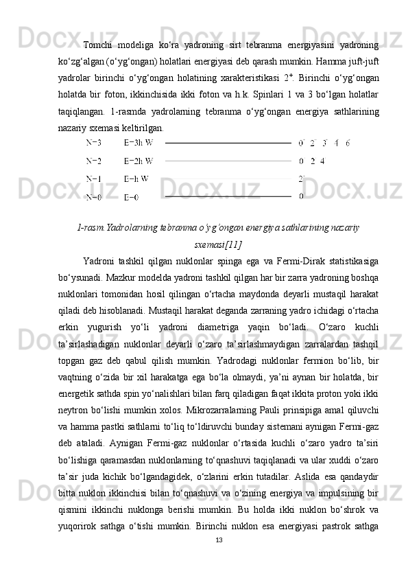 Tomchi   modeliga   ko‘ra   yadroning   sirt   tebranma   energiyasini   yadroning
ko‘zg‘algan (o‘yg‘ongan) holatlari energiyasi deb qarash mumkin. Hamma juft-juft
yadrolar   birinchi   o‘yg‘ongan   holatining   xarakteristikasi   2 +
.   Birinchi   o‘yg‘ongan
holatda   bir   foton,   ikkinchisida   ikki   foton   va   h.k.   Spinlari   1   va   3   bo‘lgan   holatlar
taqiqlangan.   1-rasmda   yadrolarning   tebranma   o‘yg‘ongan   energiya   sathlarining
nazariy sxemasi keltirilgan.
1-rasm .Yadrolarning tebranma o‘yg‘ongan energiya sathlarining nazariy
sxemasi[11]
Yadroni   tashkil   qilgan   nuklonlar   spinga   ega   va   Fermi-Dirak   statistikasiga
bo‘ysunadi. Mazkur modelda yadroni tashkil qilgan har bir zarra yadroning boshqa
nuklonlari   tomonidan   hosil   qilingan   o‘rtacha   maydonda   deyarli   mustaqil   harakat
qiladi deb hisoblanadi. Mustaqil harakat deganda zarraning yadro ichidagi o‘rtacha
erkin   yugurish   yo‘li   yadroni   diametriga   yaqin   bo‘ladi.   O‘zaro   kuchli
ta’sirlashadigan   nuklonlar   deyarli   o‘zaro   ta’sirlashmaydigan   zarralardan   tashqil
topgan   gaz   deb   qabul   qilish   mumkin.   Yadrodagi   nuklonlar   fermion   bo‘lib,   bir
vaqtning   o‘zida   bir   xil   harakatga   ega   bo‘la   olmaydi,   ya’ni   aynan   bir   holatda,   bir
energetik sathda spin yo‘nalishlari bilan farq qiladigan faqat ikkita proton yoki ikki
neytron   bo‘lishi   mumkin   xolos.   Mikrozarralarning   Pauli   prinsipiga   amal   qiluvchi
va hamma pastki sathlarni to‘liq to‘ldiruvchi bunday sistemani aynigan Fermi-gaz
deb   ataladi.   Aynigan   Fermi-gaz   nuklonlar   o‘rtasida   kuchli   o‘zaro   yadro   ta’siri
bo‘lishiga qaramasdan nuklonlarning to‘qnashuvi taqiqlanadi va ular xuddi o‘zaro
ta’sir   juda   kichik   bo‘lgandagidek,   o‘zlarini   erkin   tutadilar.   Aslida   esa   qandaydir
bitta  nuklon   ikkinchisi   bilan   to‘qnashuvi   va  o‘zining  energiya   va  impulsining   bir
qismini   ikkinchi   nuklonga   berishi   mumkin.   Bu   holda   ikki   nuklon   bo‘shrok   va
yuqorirok   sathga   o‘tishi   mumkin.   Birinchi   nuklon   esa   energiyasi   pastrok   sathga
13 