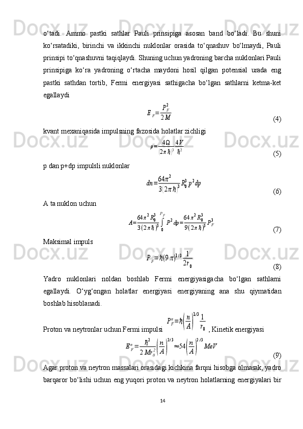 o‘tadi.   Ammo   pastki   sathlar   Pauli   prinsipiga   asosan   band   bo‘ladi.   Bu   shuni
ko‘rsatadiki,   birinchi   va   ikkinchi   nuklonlar   orasida   to‘qnashuv   bo‘lmaydi,   Pauli
prinsipi to‘qnashuvni taqiqlaydi. Shuning uchun yadroning barcha nuklonlari Pauli
prinsipiga   ko‘ra   yadroning   o‘rtacha   maydoni   hosil   qilgan   potensial   urada   eng
pastki   sathdan   tortib,   Fermi   energiyasi   sathigacha   bo‘lgan   sathlarni   ketma-ket
egallaydiEF=	PF2	
2M
                                                        ( 4 )
kvant mexaniqasida impulsning fazosida holatlar zichligi 	
ρ=	4Ω	
(2πℏ)3
4V
ℏ2
                                                 ( 5 )
p  dan  p + dp  impulsli nuklonlar 	
dn	=64	π2	
3(2πℏ)3R0
3p2dp
                                        ( 6 )
A ta nuklon uchun
 	
A=	
64	π2R03	
3(2πℏ)3∫
0
PF
P2dp	=
64	π2R03	
9(2πℏ)3PF3                                 ( 7 )
Maksimal impuls
 	
PF=	ℏ(9π)1/3	1
2r0                                             ( 8 )
Yadro   nuklonlari   noldan   boshlab   Fermi   energiyasigacha   bo‘lgan   sathlarni
egallaydi.   O‘yg‘ongan   holatlar   energiyasi   energiyaning   ana   shu   qiymatidan
boshlab hisoblanadi.
Proton va neytronlar uchun Fermi impulsi 	
PF
n=	ℏ(
n
A)
1/31
r0 , Kinetik energiyasi 	
EF
n=	ℏ2	
2Mr	0
2(
n
A)
2/3
≈	54	(
n
A)
2/3
МeV
                              ( 9 )
Agar proton va neytron massalari orasidagi kichkina farqni hisobga olmasak, yadro
barqaror bo‘lishi uchun eng yuqori proton va neytron holatlarning energiyalari bir
14 