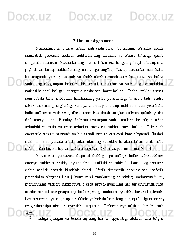 2. Umumlashgan modeli
Nuklonlarning   o‘zaro   ta’siri   natijasida   hosil   bo‘ladigan   o‘rtacha   sferik
simmetrik   potensial   alohida   nuklonlarning   harakati   va   o‘zaro   ta’siriga   qarab
o‘zgarishi   mumkin.   Nuklonlarning   o‘zaro   ta’siri   esa   to‘lgan   qobiqdan   tashqarida
joylashgan   tashqi   nuklonlarning   miqdoriga   bog‘liq.   Tashqi   nuklonlar   soni   katta
bo‘lmaganda   yadro   potensiali   va   shakli   sferik   simmetrikligicha   qoladi.   Bu   holda
yadroning   o‘yg‘ongan   holatlari   bir   zarrali   sathlardan   va   yadrodagi   tebranishlar
natijasida   hosil   bo‘lgan   energetik   sathlardan   iborat   bo‘ladi.   Tashqi   nuklonlarning
soni   ortishi   bilan   nuklonlar   harakatining   yadro   potensialiga   ta’siri   ortadi.   Yadro
sferik   shaklining   turg‘unligi   kamayadi.   Nihoyat,   tashqi   nuklonlar   soni   yetarlicha
katta   bo‘lganda   yadroning   sferik   simmetrik   shakli   turg‘un   bo‘lmay   qoladi,   yadro
deformasiyalanadi.   Bunday   deforma-siyalangan   yadro   ma’lum   bir   o‘q   atrofida
aylanishi   mumkin   va   unda   aylanish   energetik   sathlari   hosil   bo‘ladi.   Tebranish
energetik   sathlari   pasayadi   va   bir   zarrali   sathlar   xarakteri   ham   o‘zgaradi.   Tashqi
nuklonlar   soni   yanada   ortishi   bilan   ularning   kollektiv   harakati   ta’siri   ortib,   to‘la
qobiqlardan tashkil topgan yadro o‘zagi ham deformasiyalanishi mumkin [4].
Yadro   sirti   aylanuvchi   ellipsoid   shakliga   ega   bo‘lgan   hollar   uchun   Nilson
eneriya   sathlarini   nisbiy   joylashishida   kutilishi   mumkin   bo‘lgan   o‘zgarishlarni
qobiq   modeli   asosida   hisoblab   chiqdi.   Sferik   simmetrik   potensialdan   nosferik
potensialga   o‘tganda   l   va   j   kvant   sonli   xarakatning   doimiyligi   saqlanmaydi.   m
j
momentning   yadroni   simmetriya   o‘qiga   proyeksiyasining   har   bir   qiymatiga   mos
sathlar   har   xil   energiyaga   ega   bo‘ladi,   m
j   ga   nisbatan   aynishlik   bartaraf   qilinadi.
Lekin simmetriya o‘qining har ikkala yo‘nalishi ham teng huquqli bo‘lganidan m
j
ning   ishorasiga   nisbatan   aynishlik   saqlanadi.   Deformatsiya   ta’sirida   har   bir   sath2j+1	
2
  sathga   ajralgan   va   bunda   m
j   ning   har   bir   qiymatiga   alohida   sath   to‘g‘ri
16 