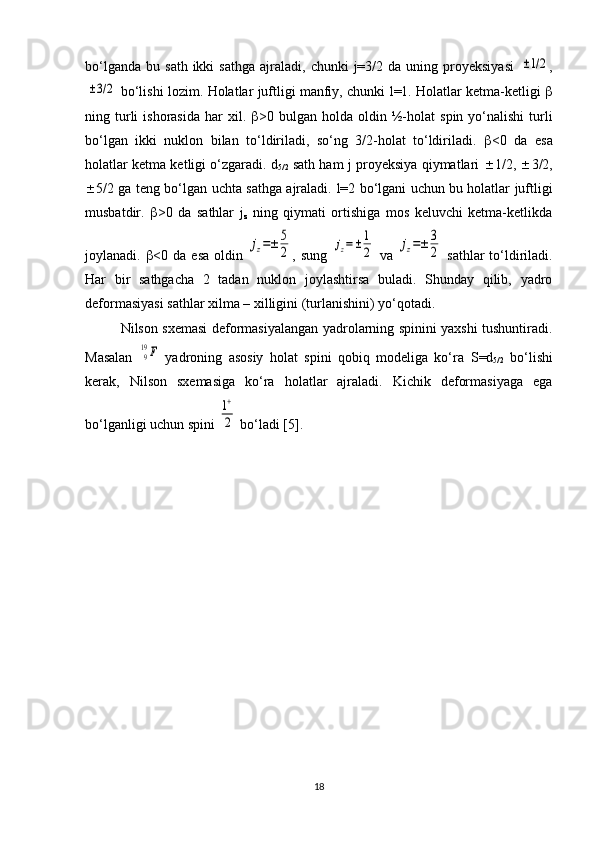 bo‘lganda   bu  sath  ikki  sathga   ajraladi,   chunki   j=3/2  da   uning  proyeksiyasi  ±1/2 ,	
±3/2
 bo‘lishi lozim.  Holatlar juftligi manfiy, chunki   l =1. Holatlar ketma-ketligi   
ning  turli  ishorasida   har   xil.    >0  bulgan  holda  oldin  ½- h olat   spin  yo‘nalishi  turli
bo‘lgan   ikki   nuklon   bilan   to‘ldiriladi,   so‘ng   3/2-holat   to‘ldiriladi.    <0   da   esa
holatlar ketma ketligi o‘zgaradi.  d
5/2  sath ham   j  proyeksiya qiymatlari    1/2,   3/2,
 5/2 ga teng bo‘lgan uchta sathga ajraladi.   l =2 bo‘lgani uchun bu holatlar juftligi
musbatdir.    >0   da   sathlar   j
z   ning   qiymati   ortishiga   mos   keluvchi   ketma-ketlikda
joylanadi.    <0 da  esa  oldin  	
jz=±	5
2 , sung  	jz=±	1
2   va  	jz=±	3
2   sathlar  to‘ldiriladi.
Har   bir   sathgacha   2   tadan   nuklon   joylashtirsa   buladi.   Shunday   qilib,   yadro
deformasiyasi sathlar xilma – xilligini (turlanishini) yo‘qotadi.
Nilson sxemasi deformasiyalangan yadrolarning spinini yaxshi tushuntiradi.
Masalan  	
919F   yadroning   asosiy   holat   spini   qobiq   modeliga   ko‘ra   S = d
5/2   bo‘lishi
kerak,   Nilson   sxemasiga   ko‘ra   holatlar   ajraladi.   Kichik   deformasiyaga   ega
bo‘lganligi uchun spini 	
1+
2  bo‘ladi [5].
18 