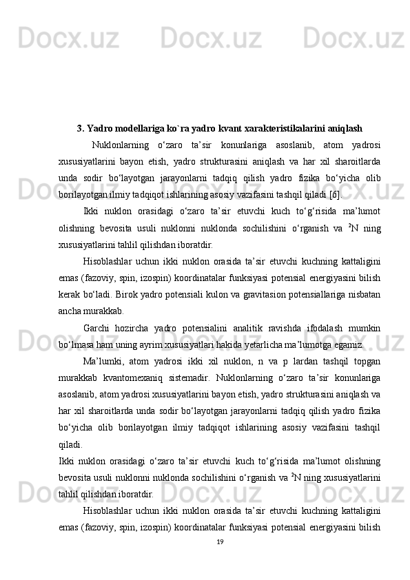 3. Yadro modellariga ko`ra yadro kvant xarakteristikalarini aniqlash  
  Nuklonlarning   o‘zaro   ta’sir   konunlariga   asoslanib,   atom   yadrosi
xususiyatlarini   bayon   etish,   yadro   strukturasini   aniqlash   va   har   xil   sharoitlarda
unda   sodir   bo‘layotgan   jarayonlarni   tadqiq   qilish   yadro   fizika   bo‘yicha   olib
borilayotgan ilmiy tadqiqot ishlarining asosiy vazifasini tashqil qiladi [6].
Ikki   nuklon   orasidagi   o‘zaro   ta’sir   etuvchi   kuch   to‘g‘risida   ma’lumot
olishning   bevosita   usuli   nuklonni   nuklonda   sochilishini   o‘rganish   va   2
N   ning
xususiyatlarini tahlil qilishdan iboratdir.
Hisoblashlar   uchun   ikki   nuklon   orasida   ta’sir   etuvchi   kuchning   kattaligini
emas (fazoviy, spin, izospin) koordinatalar funksiyasi potensial energiyasini bilish
kerak bo‘ladi. Birok yadro potensiali kulon va gravitasion potensiallariga nisbatan
ancha murakkab.
Garchi   hozircha   yadro   potensialini   analitik   ravishda   ifodalash   mumkin
bo‘lmasa ham uning ayrim xususiyatlari hakida yetarlicha ma’lumotga egamiz. 
Ma’lumki,   atom   yadrosi   ikki   xil   nuklon,   n   va   p   lardan   tashqil   topgan
murakkab   kvantomexaniq   sistemadir.   Nuklonlarning   o‘zaro   ta’sir   konunlariga
asoslanib, atom yadrosi xususiyatlarini bayon etish, yadro strukturasini aniqlash va
har  xil  sharoitlarda unda sodir  bo‘layotgan jarayonlarni  tadqiq qilish  yadro fizika
bo‘yicha   olib   borilayotgan   ilmiy   tadqiqot   ishlarining   asosiy   vazifasini   tashqil
qiladi.
Ikki   nuklon   orasidagi   o‘zaro   ta’sir   etuvchi   kuch   to‘g‘risida   ma’lumot   olishning
bevosita usuli nuklonni nuklonda sochilishini o‘rganish va   2
N ning xususiyatlarini
tahlil qilishdan iboratdir.
Hisoblashlar   uchun   ikki   nuklon   orasida   ta’sir   etuvchi   kuchning   kattaligini
emas (fazoviy, spin, izospin) koordinatalar funksiyasi potensial energiyasini bilish
19 