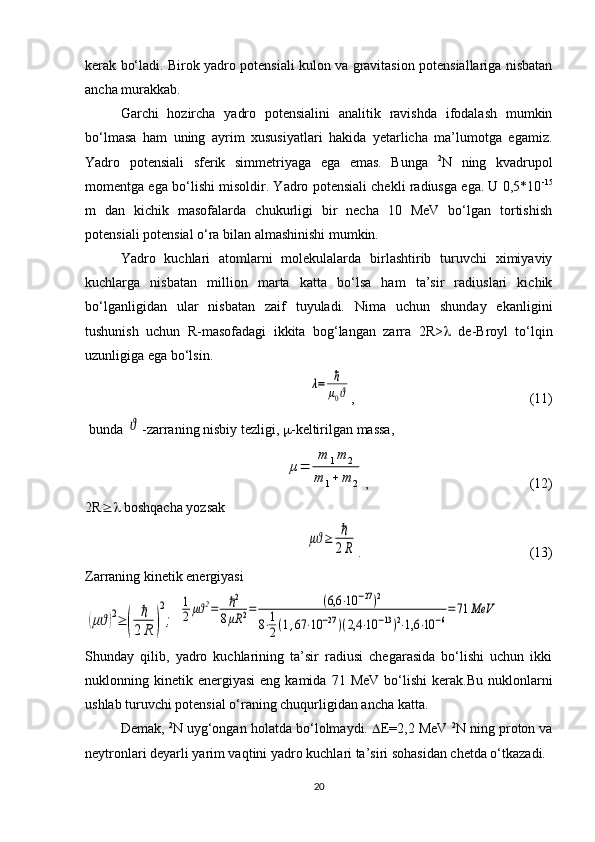 kerak bo‘ladi. Birok yadro potensiali kulon va gravitasion potensiallariga nisbatan
ancha murakkab.
Garchi   hozircha   yadro   potensialini   analitik   ravishda   ifodalash   mumkin
bo‘lmasa   ham   uning   ayrim   xususiyatlari   hakida   yetarlicha   ma’lumotga   egamiz.
Yadro   potensiali   sferik   simmetriyaga   ega   emas.   Bunga   2
N   ning   kvadrupol
momentga ega bo‘lishi misoldir. Yadro potensiali chekli radiusga ega. U 0,5*10 -15
m   dan   kichik   masofalarda   chukurligi   bir   necha   10   MeV   bo‘lgan   tortishish
potensiali potensial o‘ra bilan almashinishi mumkin. 
Yadro   kuchlari   atomlarni   molekulalarda   birlashtirib   turuvchi   ximiyaviy
kuchlarga   nisbatan   million   marta   katta   bo‘lsa   ham   ta’sir   radiuslari   kichik
bo‘lganligidan   ular   nisbatan   zaif   tuyuladi.   Nima   uchun   shunday   ekanligini
tushunish   uchun   R-masofadagi   ikkita   bog‘langan   zarra   2R>    de-Broyl   to‘lqin
uzunligiga ega bo‘lsin. λ=	ℏ
μ0ϑ
,                                                  (1 1 )
 bunda 	
ϑ -zarraning nisbiy tezligi,   -keltirilgan massa,
 	
μ=	
m	1m	2	
m	1+	m	2 ,                                              (12)
2R   boshqacha yozsak	
μϑ≥	ℏ
2R
.                                                (13)
Zarraning kinetik energiyasi 	
(μϑ)2≥	(	
ℏ
2R	)
2
;
 	
1
2μϑ2=	ℏ2	
8μR	2=	(6,6	⋅10	−27)2	
8⋅1
2(1,67	⋅10	−27)(2,4	⋅10	−13)2⋅1,6	⋅10	−6
=71	MeV
Shunday   qilib,   yadro   kuchlarining   ta’sir   radiusi   chegarasida   bo‘lishi   uchun   ikki
nuklonning  kinetik  energiyasi   eng  kamida  71  MeV  bo‘lishi   kerak.Bu  nuklonlarni
ushlab turuvchi potensial o‘raning chuqurligidan ancha katta.
Demak,  2
N uyg‘ongan holatda bo‘lolmaydi.   E =2,2 MeV  2
N ning proton va
neytronlari deyarli yarim vaqtini yadro kuchlari ta’siri sohasidan chetda o‘tkazadi.
20 