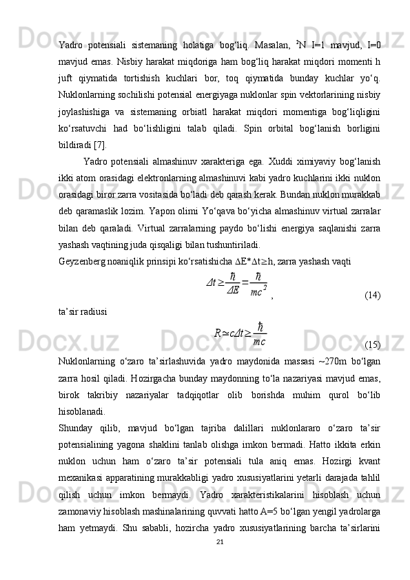 Yadro   potensiali   sistemaning   holatiga   bog‘liq.   Masalan,   2
N   I=1   mavjud,   I=0
mavjud  emas.   Nisbiy  harakat   miqdoriga   ham   bog‘liq  harakat   miqdori   momenti   h
juft   qiymatida   tortishish   kuchlari   bor,   toq   qiymatida   bunday   kuchlar   yo‘q.
Nuklonlarning sochilishi potensial energiyaga nuklonlar spin vektorlarining nisbiy
joylashishiga   va   sistemaning   orbiatl   harakat   miqdori   momentiga   bog‘liqligini
ko‘rsatuvchi   had   bo‘lishligini   talab   qiladi.   Spin   orbital   bog‘lanish   borligini
bildiradi [7]. 
Yadro   potensiali   almashinuv   xarakteriga   ega.   Xuddi   ximiyaviy   bog‘lanish
ikki atom orasidagi elektronlarning almashinuvi kabi yadro kuchlarini ikki nuklon
orasidagi biror zarra vositasida bo‘ladi deb qarash kerak. Bundan nuklon murakkab
deb qaramaslik lozim. Yapon olimi Yo‘qava bo‘yicha almashinuv virtual zarralar
bilan   deb   qaraladi.   Virtual   zarralarning   paydo   bo‘lishi   energiya   saqlanishi   zarra
yashash vaqtining juda qisqaligi bilan tushuntiriladi.
Geyzenberg noaniqlik prinsipi ko‘rsatishicha   E*  t  h, zarra yashash vaqti Δt	≥	ℏ
ΔE	
=	ℏ
mc	2
,                                      (14)
ta’sir radiusi 	
R≃	cΔt	≥	ℏ
mc
                                       (15)
Nuklonlarning   o‘zaro   ta’sirlashuvida   yadro   maydonida   massasi   ~270m   bo‘lgan
zarra  hosil   qiladi. Hozirgacha  bunday  maydonning to‘la nazariyasi  mavjud  emas,
birok   takribiy   nazariyalar   tadqiqotlar   olib   borishda   muhim   qurol   bo‘lib
hisoblanadi.
Shunday   qilib,   mavjud   bo‘lgan   tajriba   dalillari   nuklonlararo   o‘zaro   ta’sir
potensialining   yagona   shaklini   tanlab   olishga   imkon   bermadi.   Hatto   ikkita   erkin
nuklon   uchun   ham   o‘zaro   ta’sir   potensiali   tula   aniq   emas.   Hozirgi   kvant
mexanikasi  apparatining murakkabligi yadro xususiyatlarini yetarli darajada tahlil
qilish   uchun   imkon   bermaydi.   Yadro   xarakteristikalarini   hisoblash   uchun
zamonaviy hisoblash mashinalarining quvvati hatto A=5 bo‘lgan yengil yadrolarga
ham   yetmaydi.   Shu   sababli,   hozircha   yadro   xususiyatlarining   barcha   ta’sirlarini
21 