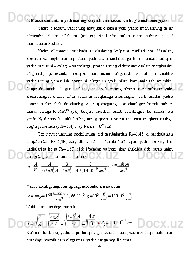 4.  Massa soni, atom yadrosining zaryadi va massasi va bog’lanish energiyasi
Yadro   o‘lchami   yadroning   mavjudlik   sohasi   yoki   yadro   kuchlarining   ta’sir
sferasidir.   Yadro   o‘lchami   (radiusi)   R  10 -15
m   bo‘lib   atom   radiusidan   10 5
marotabalar kichikdir. 
Yadro   o‘lchamini   tajribada   aniqlashning   ko‘pgina   usullari   bor.   Masalan,
elektron   va   neytronlarning   atom   yadrosidan   sochilishiga   ko‘ra,   undan   tashqari
yadro radiusini «ko‘zgu» yadrolarga, protonlarning elektrostatik ta’sir energiyasini
o‘rganish,    -mezonlar   rentgen   nurlanishni   o‘rganish   va   alfa   radioaktiv
yadrolarning   yemirilish   qonunini   o‘rganish   yo‘li   bilan   ham   aniqlash   mumkin.
Yuqorida   sanab   o‘tilgan   usullar   yadroviy   kuchning   o‘zaro   ta’sir   sohasini   yoki
elektromagnit   o‘zaro   ta’sir   sohasini   aniqlashga   asoslangan.   Turli   usullar   yadro
taxminan   shar   shaklida   ekanligi   va   aniq   chegaraga   ega   ekanligini   hamda   radiusi
massa   soniga   R=R
0 A 1\3
  (16)   boq’liq   ravishda   oshib   borishligini   ko‘rsatadi.   Bu
yerda   R
0   doimiy   kattalik   bo‘lib,   uning   qiymati   yadro   radiusini   aniqlash   usuliga
bog‘liq ravishda (1,2  1,4) F. (1 Fermi=10 -13
sm).
Tez   neytronlarning   sochilishiga   oid   tajribalardan   R
0 =1,4f,      parchalanish
natijalaridan   R
0 =1,3F,   zaryadli   zarralar   ta’sirida   bo‘ladigan   yadro   reaksiyalari
natijalariga   ko‘ra   R
0 =1,6F.   ( 16 )   ifodadan   yadroni   shar   shaklida   deb   qarab   hajm
birligidagi zarralar sonini topamiz.n=	A
V	=	A	
4/3πR	03A	
=	3	
4πR	03=	3	
4⋅3,14	⋅10	−39	sm	3≈	10	38	nuklon
sm	3
Yadro zichligi hajm birligidagi nuklonlar massasi m
N	
ρ=	nm	N=	10	38	nuklon
sm	3	⋅1,66	⋅10	−24	g=	10	14	g
sm	3=	100	⋅10	6	m
sm	3
Nuklonlar orasidagi masofa	
δ=	√
V
A
=	
√
4πR	3	
3A
=	√	
4πR	0
3A	
3	A =	√	
4π
3	¿R0=	2,3	⋅10	−13	sm
Ko‘rinib turibdiki, yadro hajm birligidagi nuklonlar soni, yadro zichligi, nuklonlar
orasidagi masofa ham o‘zgarmas, yadro turiga bog‘liq emas.
23 