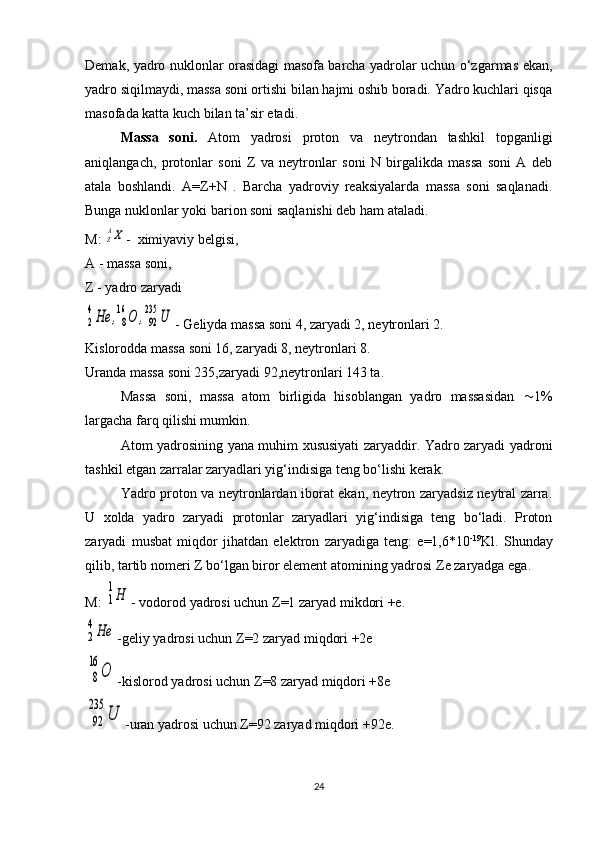 Demak, yadro nuklonlar orasidagi masofa barcha yadrolar uchun o‘zgarmas ekan,
yadro siqilmaydi, massa soni ortishi bilan hajmi oshib boradi. Yadro kuchlari qisqa
masofada katta kuch bilan ta’sir etadi.
  Massa   soni.   Atom   yadrosi   proton   va   neytrondan   tashkil   topganligi
aniqlangach,   protonlar   soni   Z   va   neytronlar   soni   N   birgalikda   massa   soni   A   deb
atala   boshlandi.   A=Z+N   .   Barcha   yadroviy   reaksiyalarda   massa   soni   saqlanadi.
Bunga nuklonlar yoki barion soni saqlanishi deb ham ataladi.
M: ZAX -  ximiyaviy belgisi,
A - massa soni,
Z - yadro zaryadi	
2
4He	,8
16	O	,92
235	U
- Geliyda massa soni 4, zaryadi 2, neytronlari 2.
Kislorodda massa soni 16, zaryadi 8, neytronlari 8.
Uranda massa soni 235,zaryadi 92,neytronlari 143 ta.
Massa   soni,   massa   atom   birligida   hisoblangan   yadro   massasidan    1%
largacha farq qilishi mumkin.
Atom yadrosining yana muhim xususiyati zaryaddir. Yadro zaryadi yadroni
tashkil etgan zarralar zaryadlari yig‘indisiga teng bo‘lishi kerak.
Yadro proton va neytronlardan iborat ekan, neytron zaryadsiz neytral zarra.
U   xolda   yadro   zaryadi   protonlar   zaryadlari   yig‘indisiga   teng   bo‘ladi.   Proton
zaryadi   musbat   miqdor   jihatdan   elektron   zaryadiga   teng:   e=1,6*10 -19
Kl.   Shunday
qilib, tartib nomeri  Z  bo‘lgan biror element atomining yadrosi  Z e zaryadga ega.
M: 	
1
1Н - vodorod yadrosi uchun  Z =1 zaryad mikdori +e.	
2
4Не
-geliy yadrosi uchun  Z =2 zaryad miqdori +2e
8
16	
О
-kislorod yadrosi uchun  Z =8 zaryad miqdori +8e
92
235	
U
-uran yadrosi uchun  Z =92 zaryad miqdori +92e.
24 