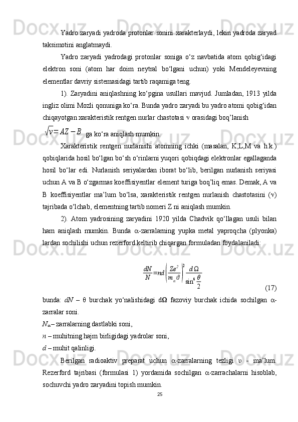 Yadro zaryadi yadroda protonlar sonini xarakterlaydi, lekin yadroda zaryad
taksimotini anglatmaydi.
Yadro   zaryadi   yadrodagi   protonlar   soniga   o‘z   navbatida   atom   qobig‘idagi
elektron   soni   (atom   har   doim   neytral   bo‘lgani   uchun)   yoki   Mendeleyevning
elementlar davriy sistemasidagi tartib raqamiga teng.
1).   Zaryadini   aniqlashning   ko‘pgina   usullari   mavjud.   Jumladan,   1913   yilda
ingliz olimi Mozli qonuniga ko‘ra. Bunda yadro zaryadi bu yadro atomi qobig‘idan
chiqayotgan xarakteristik rentgen nurlar chastotasi    orasidagi boq’lanish√ν=	AZ	−	B
 ga ko‘ra aniqlash mumkin.
Xarakteristik   rentgen   nurlanishi   atomning   ichki   (masalan,   K,L,M   va   h.k.)
qobiqlarida hosil bo‘lgan bo‘sh o‘rinlarni yuqori qobiqdagi elektronlar egallaganda
hosil   bo‘lar   edi.   Nurlanish   seriyalardan   iborat   bo‘lib,   berilgan   nurlanish   seriyasi
uchun A va B o‘zgarmas koeffisiyentlar element turiga boq’liq emas. Demak, A va
B   koeffisiyentlar   ma’lum   bo‘lsa,   xarakteristik   rentgen   nurlanish   chastotasini   (  )
tajribada o‘lchab, elementning tartib nomeri Z ni aniqlash mumkin. 
2).   Atom   yadrosining   zaryadini   1920   yilda   Chadvik   qo‘llagan   usuli   bilan
ham   aniqlash   mumkin.   Bunda    -zarralarning   yupka   metal   yaproqcha   (plyonka)
lardan sochilishi uchun rezerford keltirib chiqargan formuladan foydalaniladi:	
dN
N	=	nd	(
Ze	2	
mαϑ)
2	dΩ	
sin	4θ
2
  ( 17 )
bunda:   dN   –      burchak   yo‘nalishidagi   d Ω   fazoviy   burchak   ichida   sochilgan    -
zarralar soni.
N	

  – zarralarning dastlabki soni,
n –  muhitning hajm birligidagi yadrolar soni,
d  – muhit qalinligi.
Berilgan   radioaktiv   preparat   uchun    -zarralarning   tezligi   υ   -   ma’lum.
Rezerford   tajribasi   (formulasi   1)   yordamida   sochilgan    -zarrachalarni   hisoblab,
sochuvchi yadro zaryadini topish mumkin. 
25 