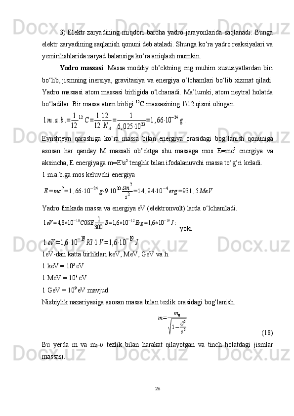 3)  Elektr  zaryadining  miqdori   barcha   yadro  jarayonlarida  saqlanadi.   Bunga
elektr zaryadining saqlanish qonuni deb ataladi. Shunga ko‘ra yadro reaksiyalari va
yemirilishlarida zaryad balansiga ko‘ra aniqlash mumkin.
Yadro massasi . Massa  moddiy ob’ektning eng muhim xususiyatlardan biri
bo‘lib, jismning inersiya, gravitasiya va energiya o‘lchamlari bo‘lib xizmat qiladi.
Yadro massasi atom massasi birligida o‘lchanadi. Ma’lumki, atom neytral holatda
bo‘ladilar.  Bir massa atom birligi  12
C  massasining 1\12 qismi olingan.1m.a.b.=	1
12	
12	С	=	1
12	
12
N	A
=	1	
6,025	⋅10	23=1,66	⋅10	−24	g.
Eynshteyn   qarashiga   ko‘ra   massa   bilan   energiya   orasidagi   bo g ‘lanish   qonuniga
asosan   har   qanday   M   massali   ob’ektga   shu   massaga   mos   E = mc 2
  energiya   va
aksincha,  E  energiyaga  m = E \s 2
 tenglik bilan ifodalanuvchi massa to‘ g ‘ri keladi.
1 m.a.b.ga mos keluvchi energiya 	
Е=	mc	2=	1,66	⋅10	−24	g⋅9⋅10	20	sm	2
s2	=	14	,94	⋅10	−4erg	=	931	,5MeV
Yadro fizikada massa va energiya eV (elektronvolt) larda o‘lchaniladi.	
1eV	=4,8	∗10	−10CGSE	1
300	В=1,6	∗10	−12Erg	=1,6	∗10	−19J:
 yoki	
1eV	=	1,6	⋅10	−19	Кl	⋅1V=	1,6	⋅10	−19	J
1eV-dan katta birliklari keV, MeV, GeV va h.
1 keV = 10 3 
eV
1 MeV = 10 6 
eV
1 GeV = 10 9 
eV mavjud.
Nisbiylik nazariyasiga asosan massa bilan tezlik orasidagi bog‘lanish.	
m=	m0	
√
1−	ϑ2
c2
  ( 18 )
Bu   yerda   m   va   m
0 - υ   tezlik   bilan   harakat   qilayotgan   va   tinch   holatdagi   jismlar
massasi.
26 