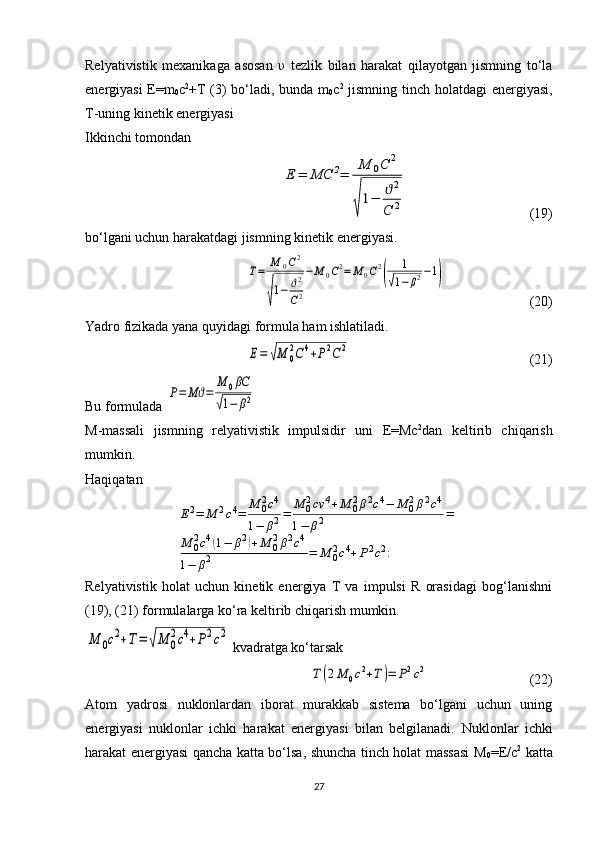 Relyativistik   mexanikaga   asosan   υ   tezlik   bilan   harakat   qilayotgan   jismning   to‘la
energiyasi E=m
0 c 2
+T (3) bo‘ladi, bunda m
0 c 2
  jismning tinch holatdagi  energiyasi,
T-uning kinetik energiyasi
Ikkinchi tomondan Е	=	МС	2=	
М	0С	2	
√
1−	ϑ2	
С	2
  ( 19 )
bo‘lgani uchun harakatdagi jismning kinetik energiyasi.	
Т=	М	0С2	
√
1−	ϑ2
С2
−М	0С2=	М	0С2
(	
1	
√1−	β2−1)
  (2 0 )
Yadro fizikada yana quyidagi formula ham ishlatiladi.	
Е=	√М	0
2С	4+Р2С	2
  (2 1 )
Bu formulada 	
Р=	Мϑ=	
М	0βC	
√1−	β2  
M-massali   jismning   relyativistik   impulsidir   uni   E=Mc 2
dan   keltirib   chiqarish
mumkin.
Haqiqatan	
Е2=	М	2c4=	М	02c4	
1−	β2=	М	02cv	4+М	02β2c4−	М	02β2c4	
1−	β2	=	
М	02c4(1−	β2)+М	02β2c4	
1−	β2	=	М	02c4+Р2c2:
Relyativistik   holat   uchun   kinetik   energiya   T   va   impulsi   R   orasidagi   bog‘lanishni
(19), (21) formulalarga ko‘ra keltirib chiqarish mumkin.	
М	0c2+Т=	√М	0
2c4+Р2c2
 kvadratga ko‘tarsak	
Т(2М	0c2+Т)=	Р2c2
    (2 2 )
Atom   yadrosi   nuklonlardan   iborat   murakkab   sistema   bo‘lgani   uchun   uning
energiyasi   nuklonlar   ichki   harakat   energiyasi   bilan   belgilanadi.   Nuklonlar   ichki
harakat energiyasi qancha katta bo‘lsa, shuncha tinch holat massasi M
0 = E /c 2
  katta
27 