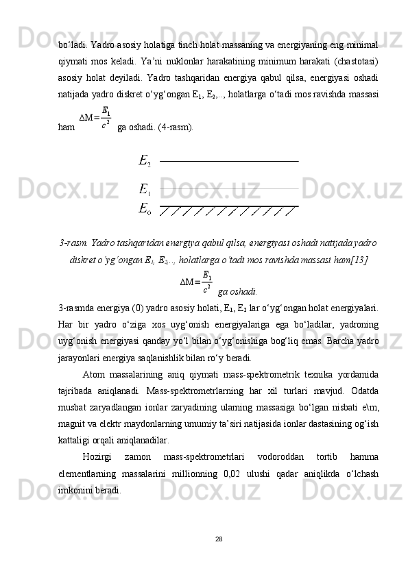 bo‘ladi. Yadro asosiy holatiga tinch holat massaning va energiyaning eng minimal
qiymati   mos   keladi.   Ya’ni   nuklonlar   harakatining   minimum   harakati   (chastotasi)
asosiy   holat   deyiladi.   Yadro   tashqaridan   energiya   qabul   qilsa,   energiyasi   oshadi
natijada yadro diskret o‘yg‘ongan E
1 , E
2 ,.., holatlarga o‘tadi mos ravishda massasi
ham ΔΜ	=	
Е1
c2  ga oshadi. (4-rasm).
3-rasm. Yadro tashqaridan energiya qabul qilsa, energiyasi oshadi natijada yadro
diskret o‘yg‘ongan E
1 , E
2 ,.., holatlarga o‘tadi mos ravishda massasi ham[13]	
ΔΜ	=	
Е1
c2
 ga oshadi.
3- rasmda energiya (0) yadro asosiy holati, E
1 , E
2  lar o‘yg‘ongan holat energiyalari.
Har   bir   yadro   o‘ziga   xos   uyg‘onish   energiyalariga   ega   bo‘ladilar,   yadroning
uyg‘onish energiyasi qanday yo‘l bilan o‘yg‘onishiga bog‘liq emas.   Barcha yadro
jarayonlari energiya saqlanishlik bilan ro‘y beradi.
Atom   massalarining   aniq   qiymati   mass-spektrometrik   texnika   yordamida
tajribada   aniqlanadi.   Mass-spektrometrlarning   har   xil   turlari   mavjud.   Odatda
musbat   zaryadlangan   ionlar   zaryadining   ularning   massasiga   bo‘lgan   nisbati   e\ m ,
magnit va elektr maydonlarning umumiy ta’siri natijasida ionlar dastasining og‘ish
kattaligi orqali aniqlanadilar.
Hozirgi   zamon   mass-spektrometrlari   vodoroddan   tortib   hamma
elementlarning   massalarini   millionning   0,02   ulushi   qadar   aniqlikda   o‘lchash
imkonini beradi.
28 