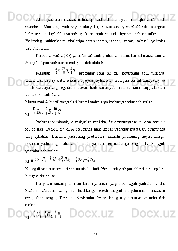 Atom   yadrolari   massasini   boshqa   usullarda   ham   yuqori   aniqlikda   o‘lchash
mumkin.   Masalan,   yadroviy   reaksiyalar,   radioaktiv   yemirilishlarda   energiya
balansini tahlil qilishlik va radiospektroskopik, mikroto‘lqin va boshqa usullar.
Yadrodagi   nuklonlar   mikdorlariga   qarab   izotop,   izobar,   izoton,   ko‘zguli   yadrolar
deb ataladilar.
Bir xil zaryadga ( Z e) ya’ni bir xil sonli protonga, ammo har xil massa soniga
A ega bo‘lgan yadrolarga izotoplar deb ataladi.
Masalan,  8
16	О	,8
17	О	,8
18О   protonlar   soni   bir   xil,   neytronlar   soni   turlicha,
elementlar  davriy sistemasida   bir   joyda  joylashadi.  Izotoplar  bir  xil  ximiyaviy  va
optik xususiyatlarga egadirlar. Lekin fizik xususiyatlari  massa soni, toq-juftliklari
va hokazo turlichadir.
Massa soni A bir xil zaryadlari har xil yadrolarga izobar yadrolar deb ataladi.
M: 	
4
10	
Ве	,	5
10	
В	,6
10	
С  
Izobarlar ximiyaviy xususiyatlari turlicha, fizik xususiyatlar, nuklon soni bir
xil  bo‘ladi. Lyokin bir  xil  A  bo‘lganda ham   izobar  yadrolar  massalari   birmuncha
farq   qiladilar.   Birinchi   yadroning   protonlari   ikkinchi   yadroning   neytronlariga,
ikkinchi   yadroning   protonlari   birinchi   yadroni   neytronlariga   teng   bo‘lsa   ko‘zguli
yadrolar deb ataladi.
M:	
0
1n→	1
1P	,  	1
3H	2→	2
3He	1,  	4
7Be	3→	3
7Li	4
Ko‘zguli yadrolardan biri radioaktiv bo‘ladi.  Har qanday o‘zgarishlardan so‘ng bir-
biriga o‘tishadilar.
Bu   yadro   xususiyatlari   bir-birlariga   ancha   yaqin.   Ko‘zguli   yadrolar,   yadro
kuchlar   tabiatini   va   yadro   kuchlariga   elektromagnit   maydonining   hissasini
aniqlashda   keng  qo‘llaniladi.  Neytronlari   bir  xil   bo‘lgan   yadrolarga  izotonlar   deb
ataladi.
M: 	
7
15	
N	8,8
16	
O	8,9
17	
F8
29 