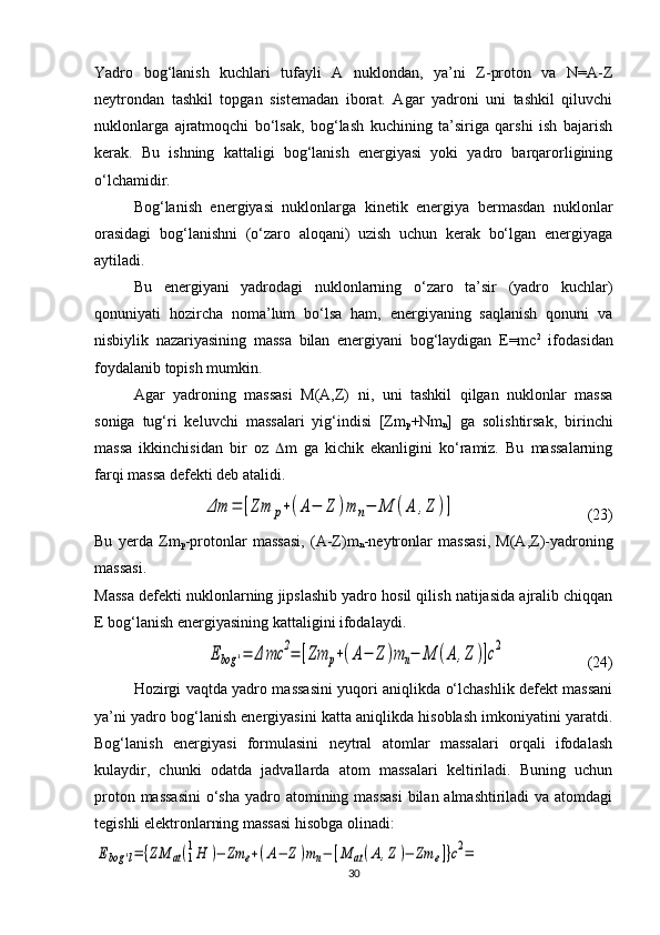 Yadro   bog‘lanish   kuchlari   tufayli   A   nuklondan,   ya’ni   Z-proton   va   N=A-Z
neytrondan   tashkil   topgan   sistemadan   iborat.   Agar   yadroni   uni   tashkil   qiluvchi
nuklonlarga   ajratmoqchi   bo‘lsak,   bog‘lash   kuchining   ta’siriga   qarshi   ish   bajarish
kerak.   Bu   ishning   kattaligi   bog‘lanish   energiyasi   yoki   yadro   barqarorligining
o‘lchamidir.
Bog‘lanish   energiyasi   nuklonlarga   kinetik   energiya   bermasdan   nuklonlar
orasidagi   bog‘lanishni   (o‘zaro   aloqani)   uzish   uchun   kerak   bo‘lgan   energiyaga
aytiladi.
Bu   energiyani   yadrodagi   nuklonlarning   o‘zaro   ta’sir   (yadro   kuchlar)
qonuniyati   hozircha   noma’lum   bo‘lsa   ham,   energiyaning   saqlanish   qonuni   va
nisbiylik   nazariyasining   massa   bilan   energiyani   bog‘laydigan   E=mc 2
  ifodasidan
foydalanib topish mumkin. 
Agar   yadroning   massasi   M(A,Z)   ni,   uni   tashkil   qilgan   nuklonlar   massa
soniga   tug‘ri   keluvchi   massalari   yig‘indisi   [Zm
p +Nm
n ]   ga   solishtirsak,   birinchi
massa   ikkinchisidan   bir   oz    m   ga   kichik   ekanligini   ko‘ramiz.   Bu   massalarning
farqi massa defekti deb atalidi. Δm	=	[Zm	p+(A−	Z	)m	n−	M	(A	,Z	)]
                                  (2 3 )
Bu   yerda   Zm
p -protonlar   massasi,   (A-Z)m
n -neytronlar   massasi,   M(A,Z)-yadroning
massasi.
Massa defekti nuklonlarning jipslashib yadro hosil qilish natijasida ajralib chiqqan
E bog‘lanish energiyasining kattaligini ifodalaydi.	
Ebog	'=	Δ	mc	2=	[Zm	p+(A−	Z	)m	n−	M	(A	,Z	)]c2
                     (2 4 )
Hozirgi vaqtda yadro massasini yuqori aniqlikda o‘lchashlik defekt massani
ya’ni yadro bog‘lanish energiyasini katta aniqlikda hisoblash imkoniyatini yaratdi.
Bog‘lanish   energiyasi   formulasini   neytral   atomlar   massalari   orqali   ifodalash
kulaydir,   chunki   odatda   jadvallarda   atom   massalari   keltiriladi.   Buning   uchun
proton massasini  o‘sha  yadro atomining massasi  bilan almashtiriladi va atomdagi
tegishli elektronlarning massasi hisobga olinadi:	
Ebog	'l=	{ZM	аt(1
1H	)−	Zm	e+(A−	Z)mn−	[M	аt(A,Z)−	Zm	e]}c2=
30 