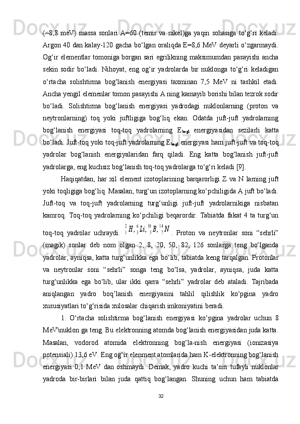 (~8,8   meV)   massa   sonlari   A=60   (temir   va   nikel)ga  yaqin   sohasiga   to‘g‘ri   keladi.
Argon 40 dan kalay-120 gacha bo‘lgan oraliqda E=8,6 MeV deyarli o‘zgarmaydi.
Og‘ir elementlar tomoniga borgan sari egrilikning maksimumdan pasayishi  ancha
sekin   sodir   bo‘ladi.   Nihoyat,   eng   og‘ir   yadrolarda   bir   nuklonga   to‘g‘ri   keladigan
o‘rtacha   solishtirma   bog‘lanish   energiyasi   taxminan   7,5   MeV   ni   tashkil   etadi.
Ancha yengil elemenlar tomon pasayishi A ning kamayib borishi bilan tezrok sodir
bo‘ladi.   Solishtirma   bog‘lanish   energiyasi   yadrodagi   nuklonlarning   (proton   va
neytronlarning)   toq   yoki   juftligiga   bog‘liq   ekan.   Odatda   juft-juft   yadrolarning
bog‘lanish   energiyasi   toq-toq   yadrolarning   E
bogl   energiyasidan   sezilarli   katta
bo‘ladi. Juft-toq yoki toq-juft yadrolarning E
bogl  energiyasi ham juft-juft va toq-toq
yadrolar   bog‘lanish   energiyalaridan   farq   qiladi.   Eng   katta   bog‘lanish   juft-juft
yadrolarga, eng kuchsiz bog‘lanish toq-toq yadrolarga to‘g‘ri keladi [9]. 
Haqiqatdan,   har   xil   element   izotoplarining   barqarorligi   Z   va   N   larning   juft
yoki toqligiga bog‘liq. Masalan, turg‘un izotoplarning ko‘pchiligida A juft bo‘ladi.
Juft-toq   va   toq-juft   yadrolarning   turg‘unligi   juft-juft   yadrolarnikiga   nisbatan
kamroq.   Toq-toq   yadrolarning   ko‘pchiligi   beqarordir.   Tabiatda   fakat   4   ta   turg‘un
toq-toq   yadrolar   uchraydi.  1
2H	,3
6Li	,5
10	B,7
14	N .   Proton   va   neytronlar   soni   “sehrli”
(magik)   sonlar   deb   nom   olgan   2,   8,   20,   50,   82,   126   sonlarga   teng   bo‘lganda
yadrolar, ayniqsa, katta turg‘unlikka ega bo‘lib, tabiatda keng tarqalgan. Protonlar
va   neytronlar   soni   “sehrli”   songa   teng   bo‘lsa,   yadrolar,   ayniqsa,   juda   katta
turg‘unlikka   ega   bo‘lib,   ular   ikki   qarra   “sehrli”   yadrolar   deb   ataladi.   Tajribada
aniqlangan   yadro   boq’lanish   energiyasini   tahlil   qilishlik   ko‘pgina   yadro
xususiyatlari to‘g‘risida xulosalar chiqarish imkoniyatini beradi. 
1.   O‘rtacha   solishtirma   bog‘lanish   energiyasi   ko‘pgina   yadrolar   uchun   8
MeV\nuklon ga teng. Bu elektronning atomda bog‘lanish energiyasidan juda katta.
Masalan,   vodorod   atomida   elektronning   bog‘la-nish   energiyasi   (ionizasiya
potensiali) 13,6 eV. Eng og‘ir elenment atomlarida ham K-elektronning bog‘lanish
energiyasi   0,1   MeV   dan   oshmaydi.   Demak,   yadro   kuchi   ta’siri   tufayli   nuklonlar
yadroda   bir-birlari   bilan   juda   qattiq   bog‘langan.   Shuning   uchun   ham   tabiatda
32 