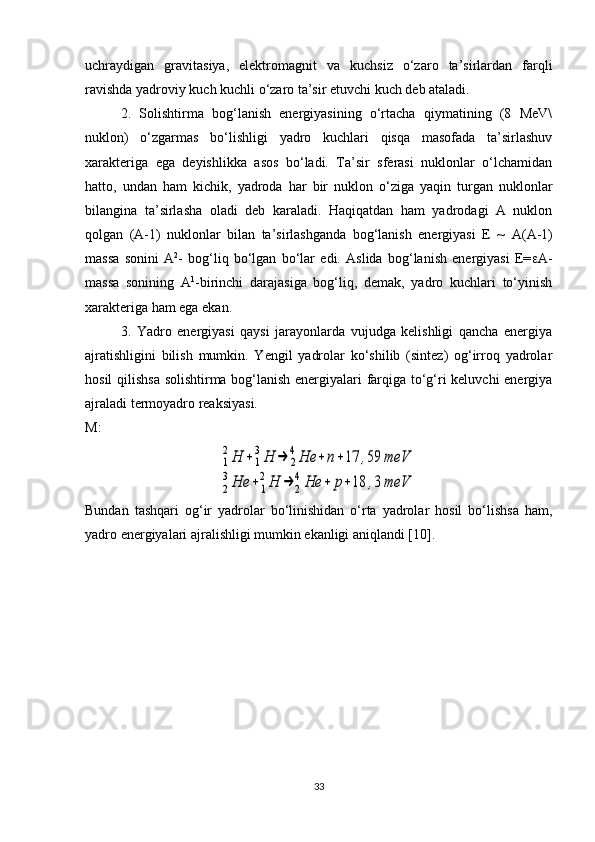 uchraydigan   gravitasiya,   elektromagnit   va   kuchsiz   o‘zaro   ta’sirlardan   farqli
ravishda yadroviy kuch kuchli o‘zaro ta’sir etuvchi kuch deb ataladi. 
2.   Solishtirma   bog‘lanish   energiyasining   o‘rtacha   qiymatining   (8   MeV\
nuklon)   o‘zgarmas   bo‘lishligi   yadro   kuchlari   qisqa   masofada   ta’sirlashuv
xarakteriga   ega   deyishlikka   asos   bo‘ladi.   Ta’sir   sferasi   nuklonlar   o‘lchamidan
hatto,   undan   ham   kichik,   yadroda   har   bir   nuklon   o‘ziga   yaqin   turgan   nuklonlar
bilangina   ta’sirlasha   oladi   deb   karaladi.   Haqiqatdan   ham   yadrodagi   A   nuklon
qolgan   (A-1)   nuklonlar   bilan   ta’sirlashganda   bog‘lanish   energiyasi   E   ~   A ( A -1)
massa   sonini   A 2
-   bog‘liq   bo‘lgan   bo‘lar   edi.   Aslida   bog‘lanish   energiyasi   E=  A-
massa   sonining   A 1
-birinchi   darajasiga   bog‘liq,   demak,   yadro   kuchlari   to‘yinish
xarakteriga ham ega ekan. 
3.   Yadro   energiyasi   qaysi   jarayonlarda   vujudga   kelishligi   qancha   energiya
ajratishligini   bilish   mumkin.   Yengil   yadrolar   ko‘shilib   (sintez)   og‘irroq   yadrolar
hosil qilishsa solishtirma bog‘lanish energiyalari farqiga to‘g‘ri keluvchi energiya
ajraladi termoyadro reaksiyasi.
M:1
2Н	+1
3Н	→	2
4Не	+	n+17	,59	meV	
2
3Не	+	1
2Н	→	2
4Не	+	р+18	,3	meV
Bundan   tash q ari   o g ‘ir   yadrolar   bo‘linishidan   o‘rta   yadrolar   hosil   bo‘lishsa   ham,
yadro energiyalari ajralishligi mumkin ekanligi aniqlandi [10]. 
33 