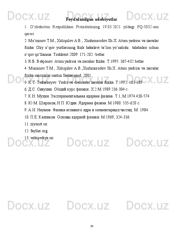 Foydalanilgan adabiyotlar
1.   O‘zbekiston   Respublikasi   Prezidentining   19.03.2021   yildagi   PQ-5032-son
qarori.
2. M o‘minov T.M., Xoliqulov A.B., Xushmurodov Sh.X. Atom yadrosi va zarralar
fizika.   Oliy   o‘quv   yurtlarining   fizik   bakalavr   ta’lim   yo‘nalishi     talabalari   uchun
o‘quv qo‘llanma. Toshkent-2009. 171-202 -betlar.
3. R.B. Bekjonov. Atom yadrosi va zarralar fizika. T.1995. 367-432 betlar.
4. Muminov T.M.,   Xoliqulov A.B.,Xushmurodov Sh.X. Atom yadrosi va zarralar
fizika maruzalar matini Samarqand, 2001.
5.  K.T. Teshaboyev. Yadro va elementar zarralar fizika. T.1992. 163-189
6.  Д.С. Сивухин. Общий курс физики. X.2.М.1989.236-304 с.
7.  К .Н. Мухин. Экспериментальная ядерная физика.  T .1, М.1974.438-574
8. Ю.М. Широков, Н.П. Юдин. Ядерная физика. М.1980. 535-620 с.
9. А.И. Наумов. Физика атомного ядра и элементарных частиц.  M . 1984. 
10. П.Е. Калпаков. Основы ядерной физики. М.1969, 324-336.
11 . ziyonet.uz
12. fayllar.org
13. wikipediya.uz
36 