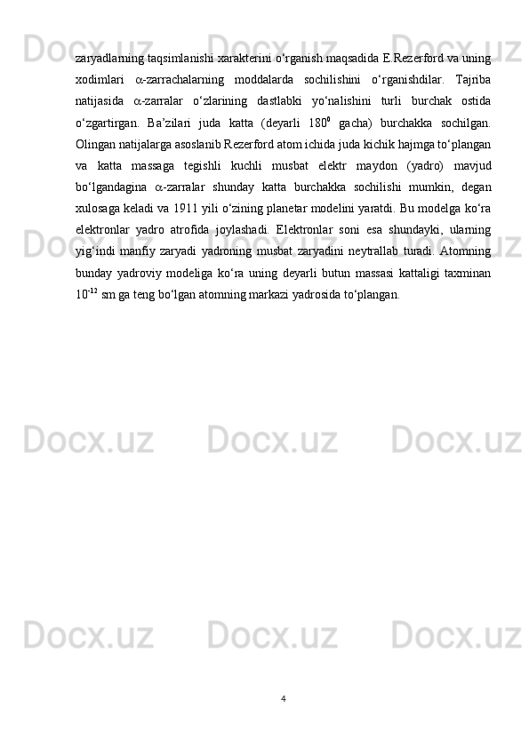 zaryadlarning taqsimlanishi xarakterini o‘rganish maqsadida E.Rezerford va uning
xodimlari    -zarrachalarning   moddalarda   sochilishini   o‘rganishdilar.   Tajriba
natijasida    -zarralar   o‘zlarining   dastlabki   yo‘nalishini   turli   burchak   ostida
o‘zgartirgan.   Ba’zilari   juda   katta   (deyarli   180 0
  gacha)   burchakka   sochilgan.
Olingan natijalarga asoslanib Rezerford atom ichida juda kichik hajmga to‘plangan
va   katta   massaga   tegishli   kuchli   musbat   elektr   maydon   (yadro)   mavjud
bo‘lgandagina    -zarralar   shunday   katta   burchakka   sochilishi   mumkin,   degan
xulosaga keladi va 1911 yili o‘zining planetar modelini yaratdi. Bu modelga ko‘ra
elektronlar   yadro   atrofida   joylashadi.   Elektronlar   soni   esa   shundayki,   ularning
yig‘indi   manfiy   zaryadi   yadroning   musbat   zaryadini   neytrallab   turadi.   Atomning
bunday   yadroviy   modeliga   ko‘ra   uning   deyarli   butun   massasi   kattaligi   taxminan
10 -12
 sm ga teng bo‘lgan atomning markazi yadrosida to‘plangan. 
4 