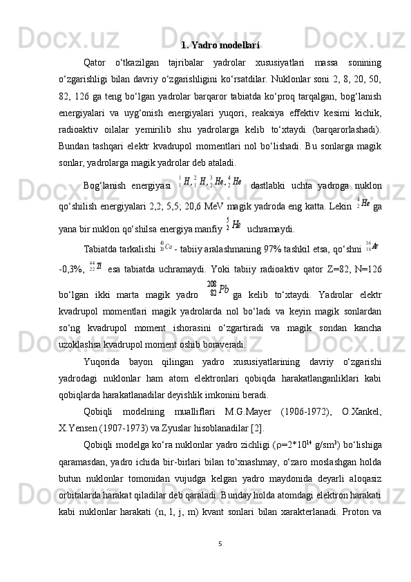 1. Yadro modellari
Qator   o‘tkazilgan   tajribalar   yadrolar   xususiyatlari   massa   sonining
o‘zgarishligi bilan davriy o‘zgarishligini ko‘rsatdilar. Nuklonlar soni 2, 8, 20, 50,
82,   126   ga   teng   bo‘lgan   yadrolar   barqaror   tabiatda   ko‘proq   tarqalgan,   bog‘lanish
energiyalari   va   uyg‘onish   energiyalari   yuqori,   reaksiya   effektiv   kesimi   kichik,
radioaktiv   oilalar   yemirilib   shu   yadrolarga   kelib   to‘xtaydi   (barqarorlashadi).
Bundan   tashqari   elektr   kvadrupol   momentlari   nol   bo‘lishadi.   Bu   sonlarga   magik
sonlar, yadrolarga magik yadrolar deb ataladi.
Bog‘lanish   energiyasi  1
1H	,1
2H	,2
3He	,2
4He   dastlabki   uchta   yadroga   nuklon
qo‘shilish energiyalari 2,2; 5,5; 20,6 MeV magik yadroda eng katta. Lekin  	
24He ga
yana bir nuklon qo‘shilsa energiya manfiy 	
2
5He  uchramaydi.
Tabiatda tarkalishi 	
2040Ca - tabiiy aralashmaning 97% tashkil etsa, qo‘shni 	1836Ar
-0,3%,  	
2244Ti   esa   tabiatda   uchramaydi.   Yoki   tabiiy   radioaktiv   qator   Z =82,   N =126
bo‘lgan   ikki   marta   magik   yadro  	
82
208	Pb ga   kelib   to‘xtaydi.   Yadrolar   elektr
kvadrupol   momentlari   magik   yadrolarda   nol   bo‘ladi   va   keyin   magik   sonlardan
so‘ng   kvadrupol   moment   ishorasini   o‘zgartiradi   va   magik   sondan   kancha
uzoklashsa kvadrupol moment oshib boraveradi.
Yuqorida   bayon   qilingan   yadro   xususiyatlarining   davriy   o‘zgarishi
yadrodagi   nuklonlar   ham   atom   elektronlari   qobiqda   harakatlanganliklari   kabi
qobiqlarda harakatlanadilar deyishlik imkonini beradi.
Qobiqli   modelning   mualliflari   M.G.Mayer   (1906-1972),   O.Xankel,
X.Yensen (1907-1973) va Zyuslar hisoblanadilar [2].
Qobiqli modelga ko‘ra nuklonlar yadro zichligi (  =2*10 14
  g/sm 3
) bo‘lishiga
qaramasdan,  yadro  ichida  bir-birlari   bilan   to‘xnashmay,   o‘zaro  moslashgan  holda
butun   nuklonlar   tomonidan   vujudga   kelgan   yadro   maydonida   deyarli   aloqasiz
orbitalarda harakat qiladilar deb qaraladi. Bunday holda atomdagi elektron harakati
kabi   nuklonlar   harakati   ( n ,   l ,   j ,   m )   kvant   sonlari   bilan   xarakterlanadi.   Proton   va
5 